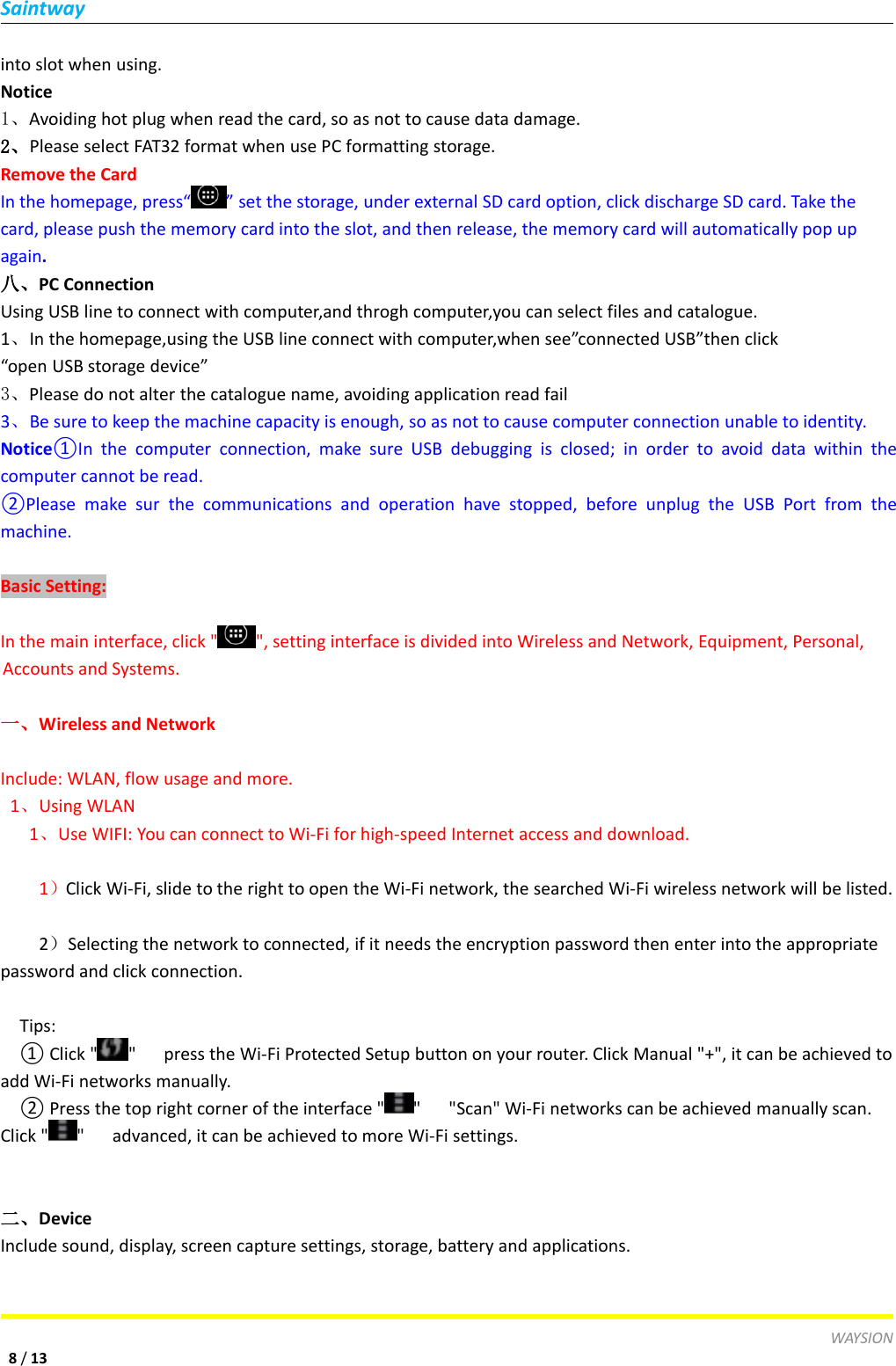 SaintwayWAYSION8/13into slot when using.Notice1、Avoiding hot plug when read the card, so as not to cause data damage.2、Please select FAT32 format when use PC formatting storage.Remove the CardIn the homepage, press&ldquo; &rdquo; set the storage, under external SD card option, click discharge SD card. Take thecard, please push the memory card into the slot, and then release, the memory card will automatically pop upagain.八、PC ConnectionUsing USB line to connect with computer,and throgh computer,you can select files and catalogue.1、In the homepage,using the USB line connect with computer,when see&rdquo;connected USB&rdquo;then click&ldquo;open USB storage device&rdquo;3、Please do not alter the catalogue name, avoiding application read fail3、Be sure to keep the machine capacity is enough, so as not to cause computer connection unable to identity.Notice①In the computer connection, make sure USB debugging is closed; in order to avoid data within thecomputer cannot be read.②Please make sur the communications and operation have stopped, before unplug the USB Port from themachine.Basic Setting:In the main interface, click " ", setting interface is divided into Wireless and Network, Equipment, Personal,Accounts and Systems.一、Wireless and NetworkInclude: WLAN, flow usage and more.1、Using WLAN1、Use WIFI: You can connect to Wi-Fi for high-speed Internet access and download.1）Click Wi-Fi, slide to the right to open the Wi-Fi network, the searched Wi-Fi wireless network will be listed.2）Selecting the network to connected, if it needs the encryption password then enter into the appropriatepassword and click connection.Tips:① Click " " press the Wi-Fi Protected Setup button on your router. Click Manual "+", it can be achieved toadd Wi-Fi networks manually.② Press the top right corner of the interface " " "Scan" Wi-Fi networks can be achieved manually scan.Click " " advanced, it can be achieved to more Wi-Fi settings.二、DeviceInclude sound, display, screen capture settings, storage, battery and applications.