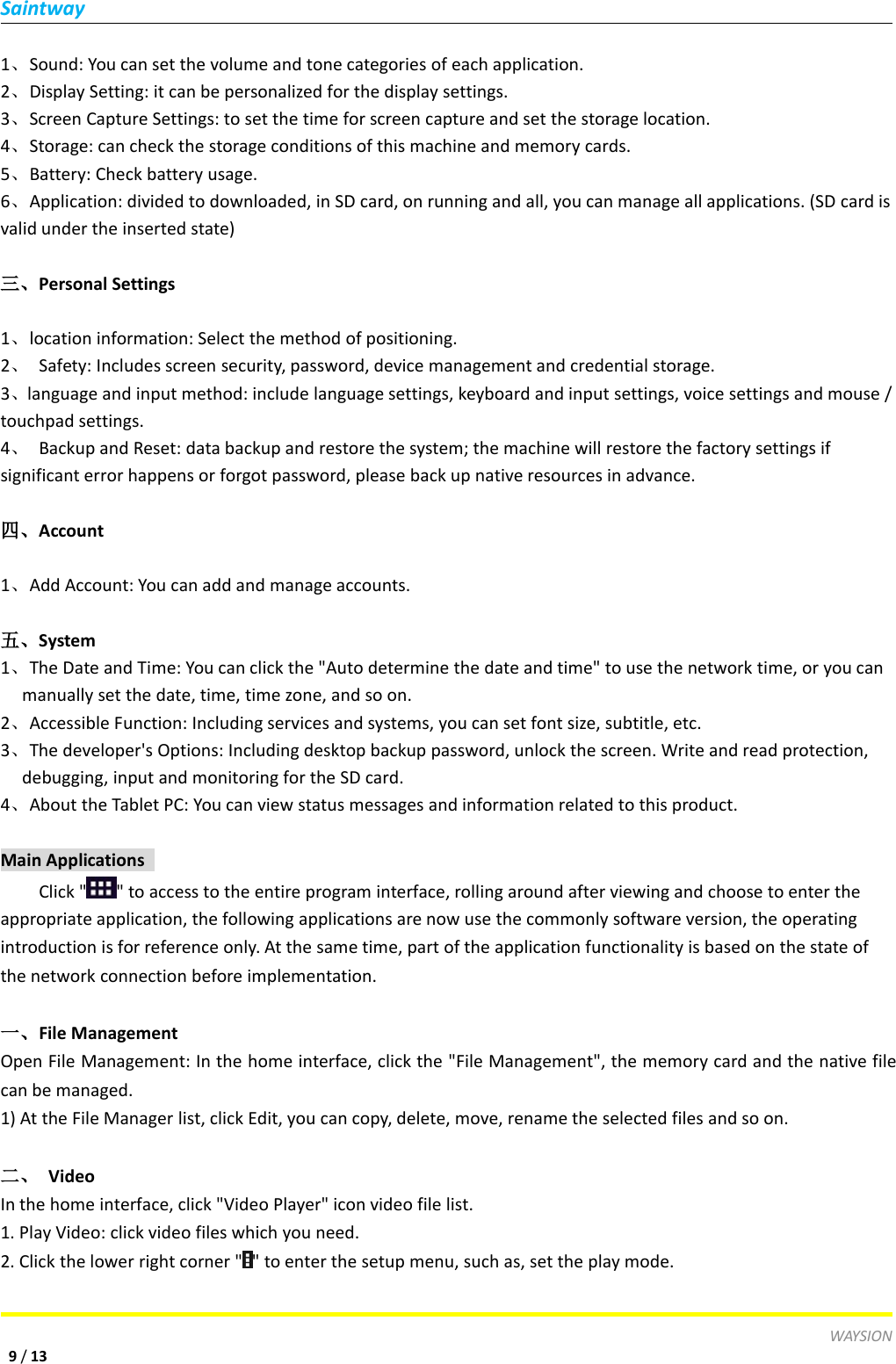 SaintwayWAYSION9/131、Sound: You can set the volume and tone categories of each application.2、Display Setting: it can be personalized for the display settings.3、Screen Capture Settings: to set the time for screen capture and set the storage location.4、Storage: can check the storage conditions of this machine and memory cards.5、Battery: Check battery usage.6、Application: divided to downloaded, in SD card, on running and all, you can manage all applications. (SD card isvalid under the inserted state)三、Personal Settings1、location information: Select the method of positioning.2、Safety: Includes screen security, password, device management and credential storage.3、language and input method: include language settings, keyboard and input settings, voice settings and mouse /touchpad settings.4、Backup and Reset: data backup and restore the system; the machine will restore the factory settings ifsignificant error happens or forgot password, please back up native resources in advance.四、Account1、Add Account: You can add and manage accounts.五、System1、The Date and Time: You can click the "Auto determine the date and time" to use the network time, or you canmanually set the date, time, time zone, and so on.2、Accessible Function: Including services and systems, you can set font size, subtitle, etc.3、The developer's Options: Including desktop backup password, unlock the screen. Write and read protection,debugging, input and monitoring for the SD card.4、About the Tablet PC: You can view status messages and information related to this product.Main ApplicationsClick " " to access to the entire program interface, rolling around after viewing and choose to enter theappropriate application, the following applications are now use the commonly software version, the operatingintroduction is for reference only. At the same time, part of the application functionality is based on the state ofthe network connection before implementation.一、File ManagementOpen File Management: In the home interface, click the "File Management", the memory card and the native filecan be managed.1) At the File Manager list, click Edit, you can copy, delete, move, rename the selected files and so on.二、 VideoIn the home interface, click "Video Player" icon video file list.1. Play Video: click video files which you need.2. Click the lower right corner " " to enter the setup menu, such as, set the play mode.