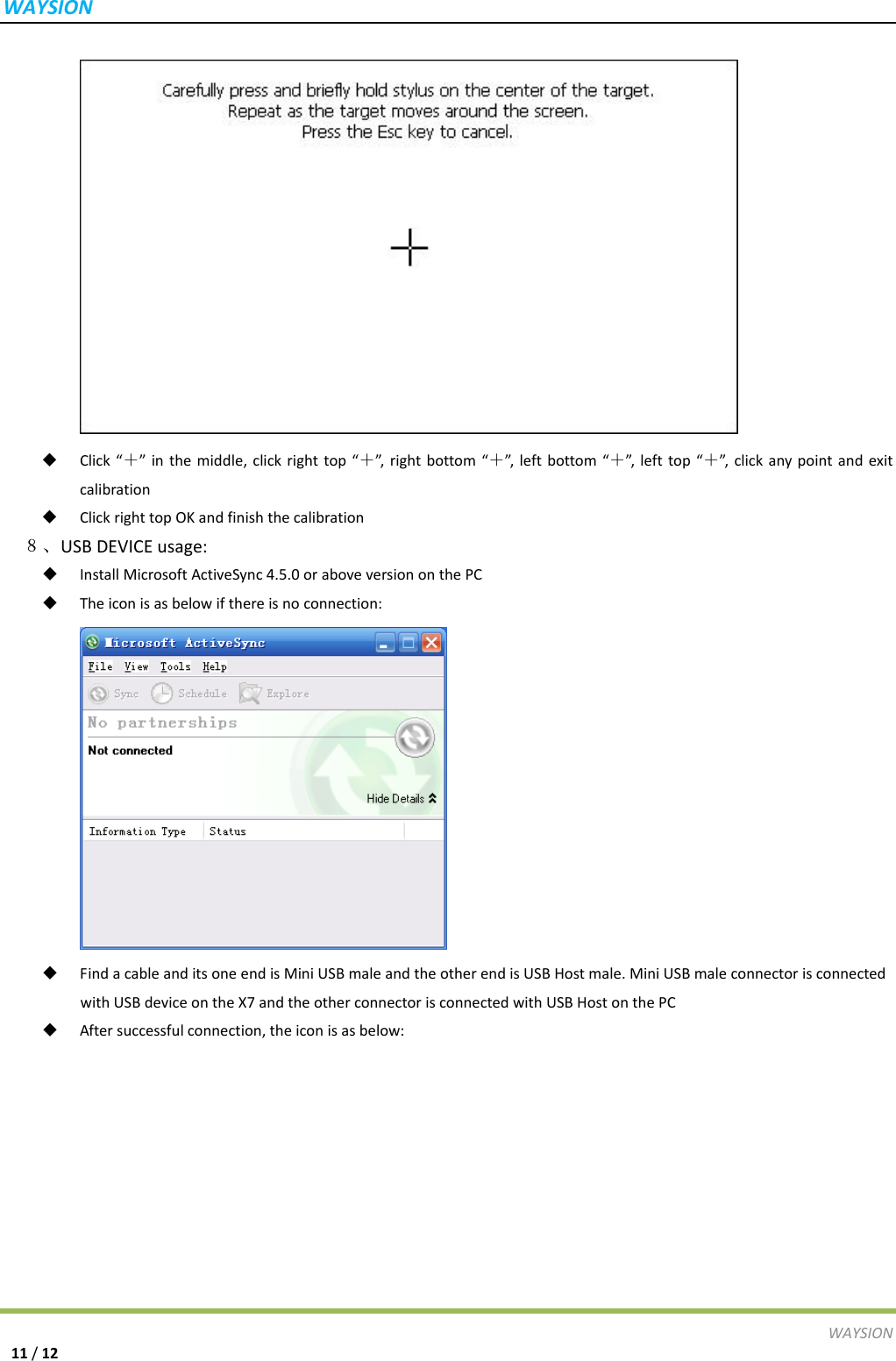 WAYSIONWAYSION11/12 Click&ldquo;＋&rdquo;inthemiddle,clickrighttop&ldquo;＋&rdquo;,rightbottom&ldquo;＋&rdquo;,leftbottom&ldquo;＋&rdquo;,lefttop&ldquo;＋&rdquo;, clickanypointandexitcalibration ClickrighttopOKandfinishthecalibration ８、USBDEVICEusage: InstallMicrosoftActiveSync4.5.0oraboveversiononthePC Theiconisasbelowifthereisnoconnection: FindacableanditsoneendisMiniUSBmaleandtheotherendisUSBHostmale.MiniUSBmaleconnectorisconnectedwithUSBdeviceontheX7andtheotherconnectorisconnectedwithUSBHostonthePC Aftersuccessfulconnection,theiconisasbelow: