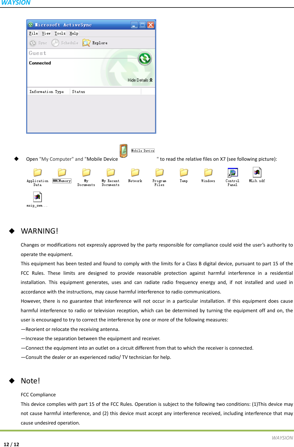 WAYSIONWAYSION12/12 Open"MyComputer"and"MobileDevice "toreadtherelativefilesonX7(seefollowingpicture): ◆  WARNING!Changesormodificationsnotexpresslyapprovedbythepartyresponsibleforcompliancecouldvoidtheuser&rsquo;sauthoritytooperatetheequipment.ThisequipmenthasbeentestedandfoundtocomplywiththelimitsforaClassBdigitaldevice,pursuanttopart15oftheFCCRules.Theselimitsaredesignedtoprovidereasonableprotectionagainstharmfulinterferenceinaresidentialinstallation.Thisequipmentgenerates,usesandcanradiateradiofrequencyenergyand,ifnotinstalledandusedinaccordancewiththeinstructions,maycauseharmfulinterferencetoradiocommunications.However,thereisnoguaranteethatinterferencewillnotoccurinaparticularinstallation.Ifthisequipmentdoescauseharmfulinterferencetoradioortelevisionreception,whichcanbedeterminedbyturningtheequipmentoffandon,theuserisencouragedtotrytocorrecttheinterferencebyoneormoreofthefollowingmeasures:&mdash;Reorientorrelocatethereceivingantenna.&mdash;Increasetheseparationbetweentheequipmentandreceiver.&mdash;Connecttheequipmentintoanoutletonacircuitdifferentfromthattowhichthereceiverisconnected.&mdash;Consultthedealeroranexperiencedradio/TVtechnicianforhelp.◆  Note!FCCComplianceThisdevicecomplieswithpart15oftheFCCRules.Operationissubjecttothefollowingtwoconditions:(1)Thisdevicemaynotcauseharmfulinterference,and(2)thisdevicemustacceptanyinterferencereceived,includinginterferencethatmaycauseundesiredoperation.