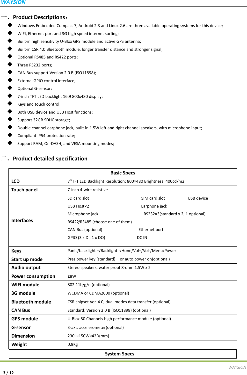 WAYSIONWAYSION3/12一、ProductDescriptions：◆  WindowsEmbeddedCompact7,Android2.3andLinux2.6arethreeavailableoperatingsystemsforthisdevice;◆  WIFI,Ethernetportand3Ghighspeedinternetsurfing;◆  Built‐inhighsensitivityU‐BloxGPSmoduleandactiveGPSantenna;◆  Built‐inCSR4.0Bluetoothmodule,longertransferdistanceandstrongersignal;◆  OptionalRS485andRS422ports;◆  ThreeRS232ports;◆  CANBussupportVersion2.0B(ISO11898);◆  ExternalGPIOcontrolinterface;◆  OptionalG‐sensor;◆  7‐inchTFTLEDbacklight16:9800x480display;◆  Keysandtouchcontrol;◆  BothUSBdeviceandUSBHostfunctions;◆  Support32GBSDHCstorage;◆  Doublechannelearphonejack,built‐in1.5Wleftandrightchannelspeakers,withmicrophoneinput;◆  CompliantIP54protectionrate;◆  SupportRAM,On‐DASH,andVESAmountingmodes;二、ProductdetailedspecificationSystemSpecs BasicSpecsLCD7&rsquo;&rsquo;TFTLEDBacklightResolution:800&times;480Brightness:400cd/m2Touchpanel7‐inch4‐wireresistiveInterfacesSDcardslotSIMcardslotUSBdeviceUSBHost&times;2EarphonejackMicrophonejackRS232&times;3(standardx2,1optional)RS422/RS485(chooseoneofthem)CANBus(optional)EthernetportGPIO(3xDI,1xDO)DCINKeysPanic/backlight+/Backlight‐/Hone/Vol+/Vol‐/Menu/PowerStartupmodePrespowerkey(standard)orautopoweron(optional)AudiooutputStereospeakers,waterproof8‐ohm1.5Wx2Powerconsumption&le;8WWIFImodule802.11b/g/n(optional)3GmoduleWCDMAorCDMA2000(optional)BluetoothmoduleCSRchipsetVer.4.0,dualmodesdatatransfer(optional)CANBusStandard:Version2.0B(ISO11898)(optional)GPSmoduleU‐Blox50Channelshighperformancemodule(optional)G‐sensor3‐axisaccelerometer(optional)Dimension230L&times;150W&times;42D(mm)Weight0.9Kg