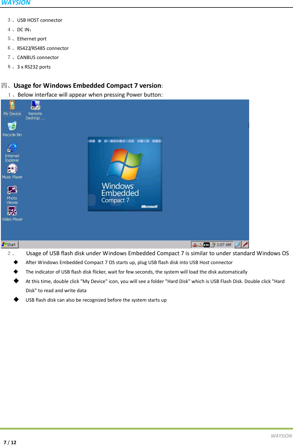 WAYSIONWAYSION7/12 ３、USBHOSTconnector ４、DCIN； ５、Ethernetport ６、RS422/RS485connector ７、CANBUSconnector ８、3xRS232ports四、UsageforWindowsEmbeddedCompact7version:１、BelowinterfacewillappearwhenpressingPowerbutton:２、  UsageofUSBflashdiskunderWindowsEmbeddedCompact7issimilartounderstandardWindowsOS AfterWindowsEmbeddedCompact7OSstartsup,plugUSBflashdiskintoUSBHostconnector TheindicatorofUSBflashdiskflicker,waitforfewseconds,thesystemwillloadthediskautomatically Atthistime,doubleclick"MyDevice"icon,youwillseeafolder"HardDisk"whichisUSBFlashDisk.Doubleclick"HardDisk"toreadandwritedata USBflashdiskcanalsoberecognizedbeforethesystemstartsup