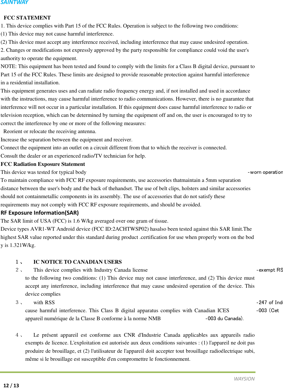 S A I N T WAY   FCC STATEMENT   1. This device complies with Part 15 of the FCC Rules. Operation is subject to the following two conditions:   (1) This device may not cause harmful interference.   (2) This device must accept any interference received, including interference that may cause undesired operation.   2. Changes or modifications not expressly approved by the party responsible for compliance could void the user's authority to operate the equipment.   NOTE: This equipment has been tested and found to comply with the limits for a Class B digital device, pursuant to Part 15 of the FCC Rules. These limits are designed to provide reasonable protection against harmful interference in a residential installation.   This equipment generates uses and can radiate radio frequency energy and, if not installed and used in accordance with the instructions, may cause harmful interference to radio communications. However, there is no guarantee that interference will not occur in a particular installation. If this equipment does cause harmful interference to radio or television reception, which can be determined by turning the equipment off and on, the user is encouraged to try to correct the interference by one or more of the following measures:    Reorient or relocate the receiving antenna.   Increase the separation between the equipment and receiver.   Connect the equipment into an outlet on a circuit different from that to which the receiver is connected.   Consult the dealer or an experienced radio/TV technician for help.   FCC Radiation Exposure Statement   This device was tested for typical body ‐worn operation                   To maintain compliance with FCC RF exposure requirements, use accessories thatmaintain a 5mm separation distance between the user's body and the back of thehandset. The use of belt clips, holsters and similar accessories should not containmetallic components in its assembly. The use of accessories that do not satisfy these requirements may not comply with FCC RF exposure requirements, and should be avoided. RF Exposure Information(SAR) The SAR limit of USA (FCC) is 1.6 W/kg averaged over one gram of tissue. Device types AVR1-WT Android device (FCC ID:2ACHTWSP02) hasalso been tested against this SAR limit.The highest SAR value reported under this standard during product .certification for use when properly worn on the body is 1.321W/kg.    １、 IC NOTICE TO CANADIAN USERS ２、 This device complies with Industry Canada license ‐ex em pt RS          to the following two conditions: (1) This device may not cause interference, and (2) This device must accept any interference, including interference that may cause undesired operation of the device. This device complies ３、 with RSS ‐247 of Indu                          cause harmful interference. This Class B digital apparatus complies with Canadian ICES ‐003 (Cet appareil num&eacute;rique de la Classe B conforme &agrave; la norme NMB ‐003 du Canada).   ４、 Le pr&eacute;sent appareil est conforme aux CNR d'Industrie Canada applicables aux appareils radio exempts de licence. L'exploitation est autoris&eacute;e aux deux conditions suivantes : (1) l'appareil ne doit pas produire de brouillage, et (2) l'utilisateur de l'appareil doit accepter tout brouillage radio&eacute;lectrique subi, m&ecirc;me si le brouillage est susceptible d'en compromettre le fonctionnement.  WAY S I O N   12 / 13 