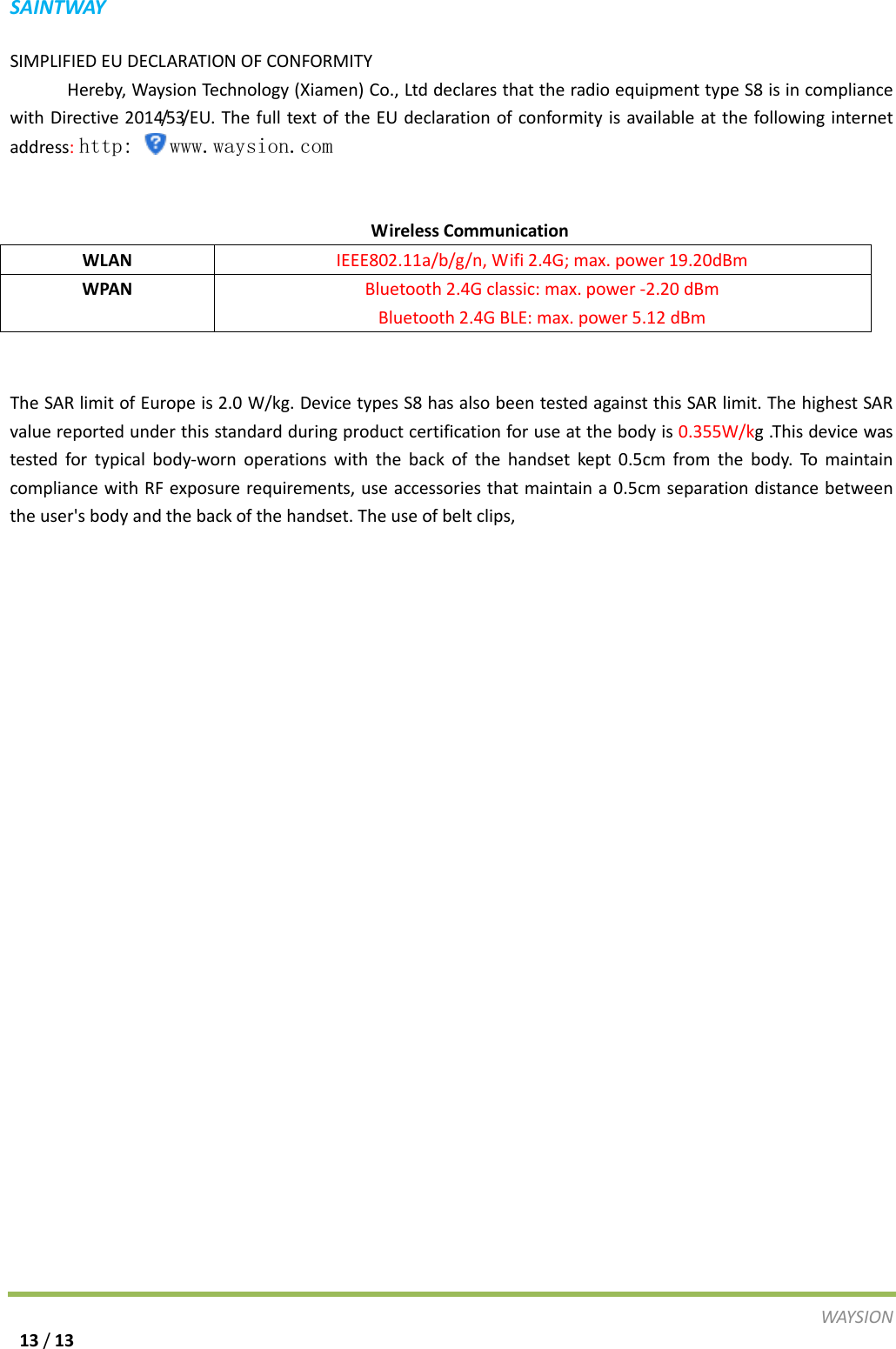 S A I N T WAY  SIMPLIFIED EU DECLARATION OF CONFORMITY           Hereby, Waysion Technology (Xiamen) Co., Ltd declares that the radio equipment type S8 is in compliance with Directive 2014/53/EU. The full text of the EU declaration of conformity is available at the following internet address: http: www.waysion.com      Wireless Communication WLAN IEEE802.11a/b/g/n, Wifi 2.4G; max. power 19.20dBm       WPAN Bluetooth 2.4G classic: max. power -2.20 dBm Bluetooth 2.4G BLE: max. power 5.12 dBm  The SAR limit of Europe is 2.0 W/kg. Device types S8 has also been tested against this SAR limit. The highest SAR value reported under this standard during product certification for use at the body is 0.355W/kg .This device was tested for typical body-worn operations with the back of the handset kept 0.5cm from the body. To maintain compliance with RF exposure requirements, use accessories that maintain a 0.5cm separation distance between the user's body and the back of the handset. The use of belt clips,   WAY S I O N   13 / 13 