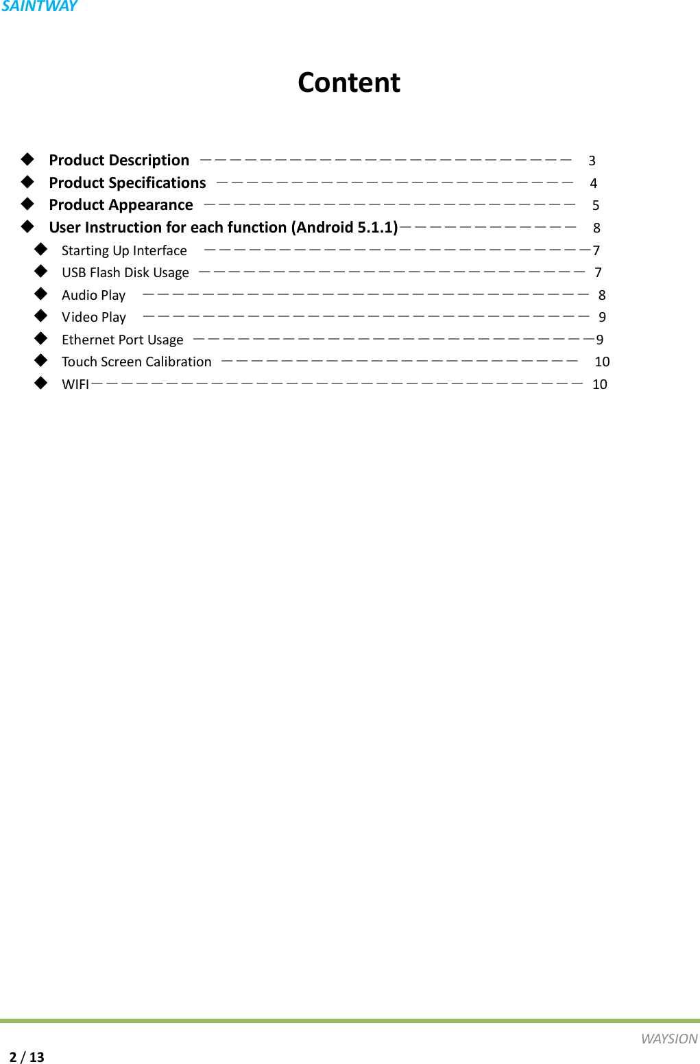 S A I N T WAY   Content   ◆ Product Description  ―――――――――――――――――――――――――  3 ◆ Product Specifications  ――――――――――――――――――――――――  4 ◆ Product Appearance  ―――――――――――――――――――――――――  5 ◆ User Instruction for each function (Android 5.1.1)――――――――――――  8   ◆ Starting Up Interface ――――――――――――――――――――――――――7 ◆ USB Flash Disk Usage  ――――――――――――――――――――――――――  7 ◆ Audio Play ――――――――――――――――――――――――――――――  8 ◆ Video Play ――――――――――――――――――――――――――――――  9 ◆ Ethernet Port Usage  ―――――――――――――――――――――――――――9 ◆ Touch Screen Calibration  ――――――――――――――――――――――――  10 ◆ WIFI――――――――――――――――――――――――――――――――― 10                             WAY S I O N   2 / 13 