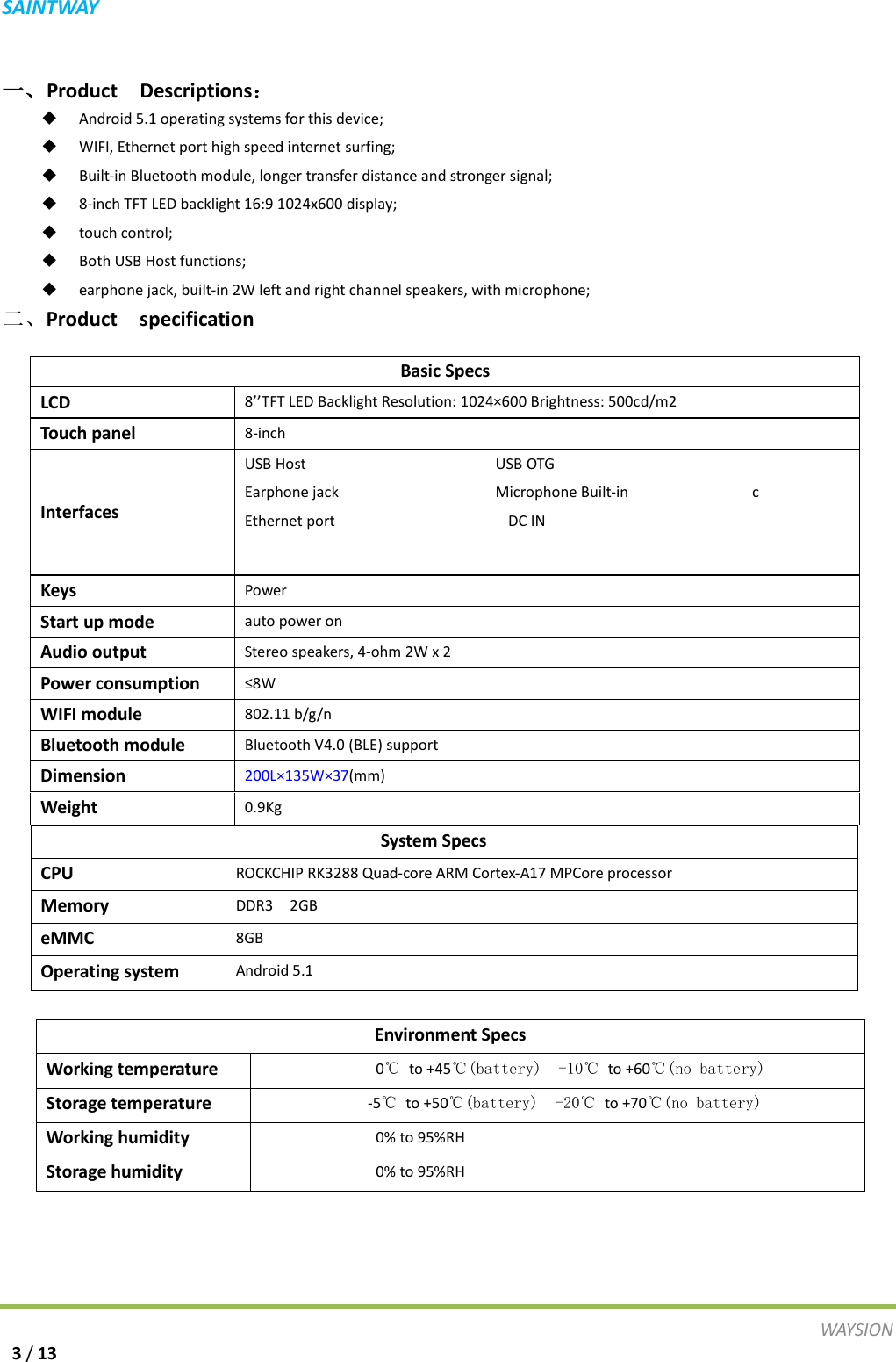 S A I N T WAY   一、Product  Descriptions：  Android 5.1 operating systems for this device;  WIFI, Ethernet port high speed internet surfing;  Built-in Bluetooth module, longer transfer distance and stronger signal;  8-inch TFT LED backlight 16:9 1024x600 display;  touch control;  Both USB Host functions;  earphone jack, built-in 2W left and right channel speakers, with microphone; 二、Product  specification System Specs CPU ROCKCHIP RK3288 Quad-core ARM Cortex-A17 MPCore processor   Memory DDR3  2GB eMMC 8GB Operating system Android 5.1    Basic Specs LCD 8&rsquo;&rsquo;TFT LED Backlight Resolution: 1024&times;600 Brightness: 500cd/m2 Touch panel 8-inch   Interfaces USB Host                       USB OTG Earphone jack                   Microphone Built-in               c Ethernet port                     DC IN  Keys Power Start up mode auto power on Audio output Stereo speakers, 4-ohm 2W x 2 Power consumption &le;8W WIFI module 802.11 b/g/n Bluetooth module Bluetooth V4.0 (BLE) support Dimension 200L&times;135W&times;37(mm) Weight 0.9Kg Environment Specs Working temperature               0℃ to +45℃(battery)  -10℃ to +60℃(no battery) Storage temperature              -5℃ to +50℃(battery)  -20℃ to +70℃(no battery) Working humidity               0% to 95%RH Storage humidity               0% to 95%RH WAY S I O N   3 / 13 