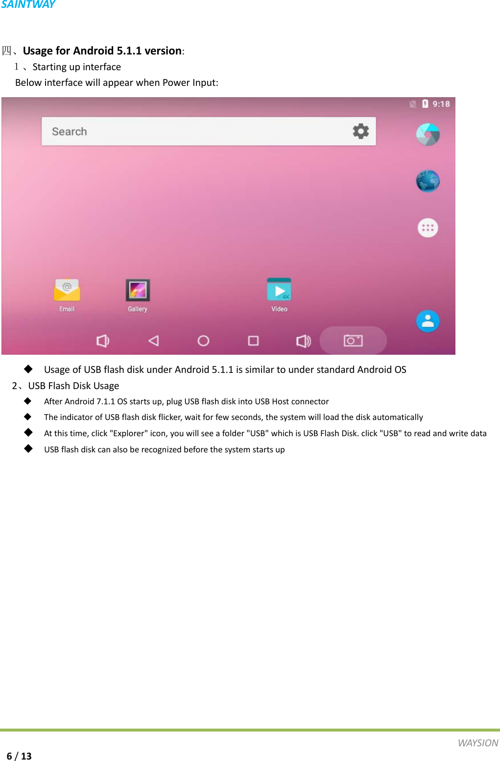 S A I N T WAY   四、Usage for Android 5.1.1 version:   １、Starting up interface    Below interface will appear when Power Input:     Usage of USB flash disk under Android 5.1.1 is similar to under standard Android OS   2、USB Flash Disk Usage  After Android 7.1.1 OS starts up, plug USB flash disk into USB Host connector  The indicator of USB flash disk flicker, wait for few seconds, the system will load the disk automatically  At this time, click "Explorer" icon, you will see a folder "USB" which is USB Flash Disk. click "USB" to read and write data  USB flash disk can also be recognized before the system starts up   WAY S I O N   6 / 13 