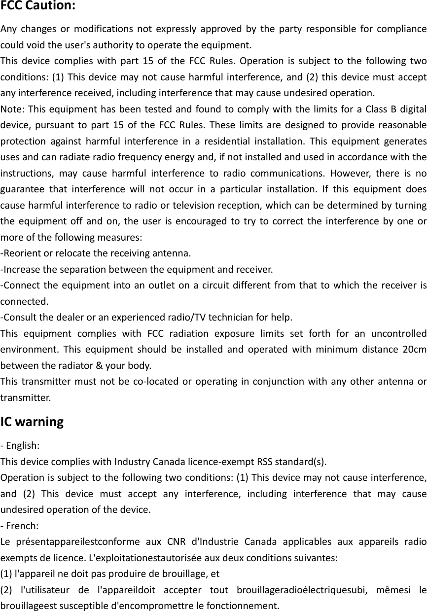 FCC Caution: Any changes or modifications not expressly approved by the party responsible for compliance could void the user&apos;s authority to operate the equipment. This device complies with part 15 of the FCC Rules. Operation is subject to the following two conditions: (1) This device may not cause harmful interference, and (2) this device must accept any interference received, including interference that may cause undesired operation. Note: This equipment has been tested and found to comply with the limits for a Class B digital device, pursuant to part 15 of the FCC Rules. These limits are designed to provide reasonable protection against harmful interference in a residential installation. This equipment generates uses and can radiate radio frequency energy and, if not installed and used in accordance with the instructions, may cause harmful interference to radio communications. However, there is no guarantee  that interference will not occur in a particular installation. If this equipment does cause harmful interference to radio or television reception, which can be determined by turning the equipment off and on, the user is encouraged to try to correct the interference by one or more of the following measures: -Reorient or relocate the receiving antenna. -Increase the separation between the equipment and receiver. -Connect the equipment into an outlet on a circuit different from that to which the receiver is connected. -Consult the dealer or an experienced radio/TV technician for help. This equipment complies with FCC radiation exposure limits set forth for an uncontrolled environment. This equipment should be installed and operated with minimum distance 20cm between the radiator &amp; your body. This transmitter must not be co-located or operating in conjunction with any other antenna or transmitter. IC warning - English: This device complies with Industry Canada licence-exempt RSS standard(s). Operation is subject to the following two conditions: (1) This device may not cause interference, and (2) This device must accept any interference, including interference that may cause undesired operation of the device. - French: Le présentappareilestconforme aux CNR d&apos;Industrie Canada applicables aux appareils radio exempts de licence. L&apos;exploitationestautorisée aux deux conditions suivantes: (1) l&apos;appareil ne doit pas produire de brouillage, et (2) l&apos;utilisateur de l&apos;appareildoit accepter tout brouillageradioélectriquesubi, mêmesi le brouillageest susceptible d&apos;encompromettre le fonctionnement.  