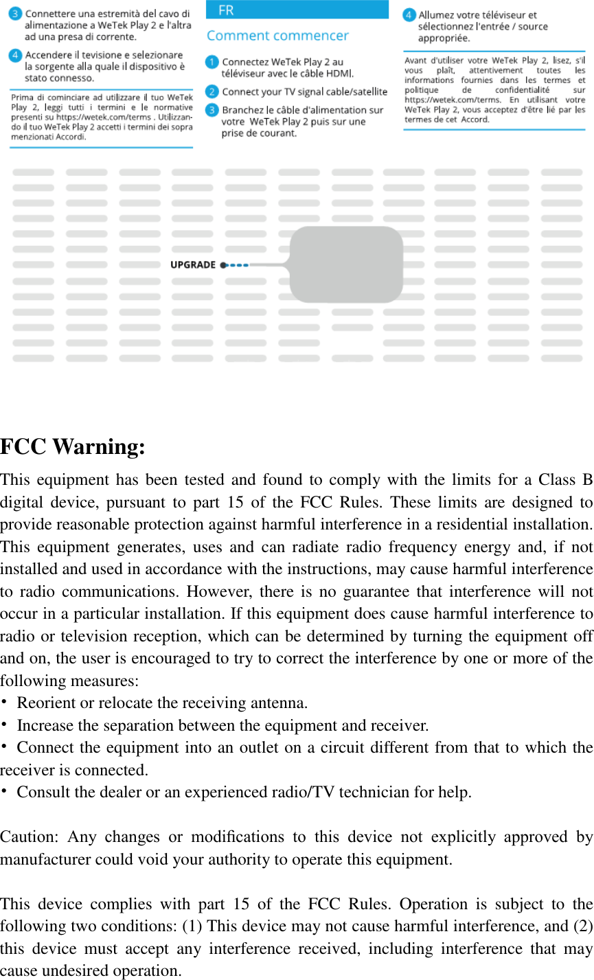   FCC Warning: This equipment has been tested and found to comply with the limits for a Class B digital  device,  pursuant  to  part  15  of the  FCC  Rules.  These limits  are  designed  to provide reasonable protection against harmful interference in a residential installation. This  equipment  generates,  uses  and  can  radiate  radio  frequency  energy  and, if  not installed and used in accordance with the instructions, may cause harmful interference to  radio  communications.  However, there is  no  guarantee  that  interference will not occur in a particular installation. If this equipment does cause harmful interference to radio or television reception, which can be determined by turning the equipment off and on, the user is encouraged to try to correct the interference by one or more of the following measures: •  Reorient or relocate the receiving antenna. •  Increase the separation between the equipment and receiver. •  Connect the equipment into an outlet on a circuit different from that to which the receiver is connected. •  Consult the dealer or an experienced radio/TV technician for help.  Caution:  Any  changes  or  modiﬁcations  to  this  device  not  explicitly  approved  by manufacturer could void your authority to operate this equipment.  This  device  complies  with  part  15  of  the  FCC  Rules.  Operation  is  subject  to  the following two conditions: (1) This device may not cause harmful interference, and (2) this  device  must  accept  any  interference  received,  including  interference  that  may cause undesired operation. 