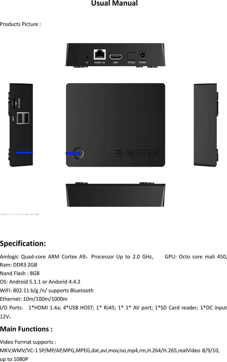 UsualManualProductsPicture:     Specification:AmlogicQuad‐coreARMCortexA9，ProcessorUpto2.0GHz,GPU:Octocoremali450,Ram:DDR32GBNandFlash:8GBOS:Android5.1.1orAndorid4.4.2WiFi:802.11b/g/n/supportsBluetoothEthernet:10m/100m/1000mI/OPorts:1*HDMI1.4a;4*USBHOST;1*RJ45;1*1*AVport;1*SDCardreader;1*DCinput12V，  MainFunctions:VideoFormatsupports:MKV,WMV/VC‐1SP/MP/AP,MPG,MPEG,dat,avi,mov,iso,mp4,rm,H.264/H.265,realVideo8/9/10,upto1080P