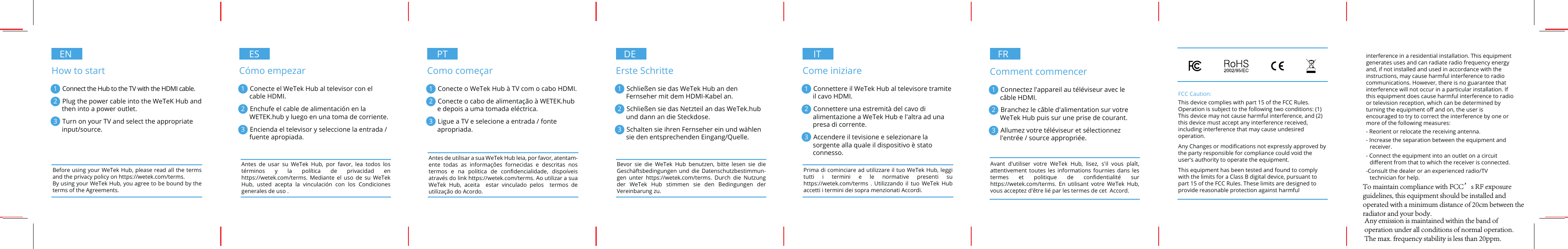 ENHow to start1   Connect the Hub to the TV with the HDMI cable.2   Plug the power cable into the WeTeK Hub and then into a power outlet.3   Turn on your TV and select the appropriate input/source.ESCómo empezar1   Conecte el WeTek Hub al televisor con el cable HDMI.2   Enchufe el cable de alimentación en la WETEK.hub y luego en una toma de corriente.3   Encienda el televisor y seleccione la entrada / fuente apropiada.PTComo começar1   Conecte o WeTek Hub à TV com o cabo HDMI.2   Conecte o cabo de alimentação à WETEK.hub e depois a uma tomada eléctrica.3   Ligue a TV e selecione a entrada / fonte apropriada.DEErste Schritte1   Schließen sie das WeTek Hub an den Fernseher mit dem HDMI-Kabel an. 2   Schließen sie das Netzteil an das WeTek.hub und dann an die Steckdose. 3   Schalten sie ihren Fernseher ein und wählen sie den entsprechenden Eingang/Quelle.Before using your WeTek Hub, please read all the terms and the privacy policy on https://wetek.com/terms. By using your WeTek Hub, you agree to be bound by the terms of the Agreements.Antes de usar su WeTek Hub, por favor, lea todos los términos y la política de privacidad en https://wetek.com/terms. Mediante el uso de su WeTek Hub, usted acepta la vinculación con los Condiciones generales de uso .Antes de utilisar a sua WeTek Hub leia, por favor, atentam-ente todas as informações fornecidas e descritas nos termos e na politica de conﬁdencialidade, dispoíveis através do link https://wetek.com/terms. Ao utilizar a sua WeTek Hub, aceita  estar vinculado pelos  termos de utilização do Acordo. Bevor sie die WeTek Hub benutzen, bitte lesen sie die Geschäftsbedingungen und die Datenschutzbestimmun-gen unter https://wetek.com/terms. Durch die Nutzung der WeTek Hub stimmen sie den Bedingungen der Vereinbarung zu.ITCome iniziare1   Connettere il WeTek Hub al televisore tramite il cavo HDMI.2   Connettere una estremità del cavo di alimentazione a WeTek Hub e l&apos;altra ad una presa di corrente.3   Accendere il tevisione e selezionare la sorgente alla quale il dispositivo è stato connesso.Prima di cominciare ad utilizzare il tuo WeTek Hub, leggi tutti i termini e le normative presenti su https://wetek.com/terms . Utilizzando il tuo WeTek Hub accetti i termini dei sopra menzionati Accordi.FR FRComment commencer1   Connectez l&apos;appareil au téléviseur avec le câble HDMI.2   Branchez le câble d&apos;alimentation sur votre  WeTek Hub puis sur une prise de courant.3   Allumez votre téléviseur et sélectionnez l&apos;entrée / source appropriée.Avant d&apos;utiliser votre WeTek Hub, lisez, s&apos;il vous plaît, attentivement toutes les informations fournies dans les termes et politique de conﬁdentialité sur https://wetek.com/terms. En utilisant votre WeTek Hub, vous acceptez d&apos;être lié par les termes de cet  Accord.FCC Caution:This device complies with part 15 of the FCC Rules. Operation is subject to the following two conditions: (1) This device may not cause harmful interference, and (2) this device must accept any interference received, including interference that may cause undesired operation.Any Changes or modiﬁcations not expressly approved by the party responsible for compliance could void the user&apos;s authority to operate the equipment.This equipment has been tested and found to comply with the limits for a Class B digital device, pursuant to part 15 of the FCC Rules. These limits are designed to provide reasonable protection against harmful interference in a residential installation. This equipment generates uses and can radiate radio frequency energy and, if not installed and used in accordance with the instructions, may cause harmful interference to radio communications. However, there is no guarantee that interference will not occur in a particular installation. If this equipment does cause harmful interference to radio or television reception, which can be determined by turning the equipment oﬀ and on, the user is encouraged to try to correct the interference by one or more of the following measures:- Reorient or relocate the receiving antenna.- Increase the separation between the equipment and receiver.- Connect the equipment into an outlet on a circuit   diﬀerent from that to which the receiver is connected.-Consult the dealer or an experienced radio/TV technician for help.To maintain compliance with FCC’s RF exposure guidelines, this equipment should be installed and operated with a minimum distance of 20cm between the radiator and your body.Any emission is maintained within the band of operation under all conditions of normal operation.The max. frequency stability is less than 20ppm.