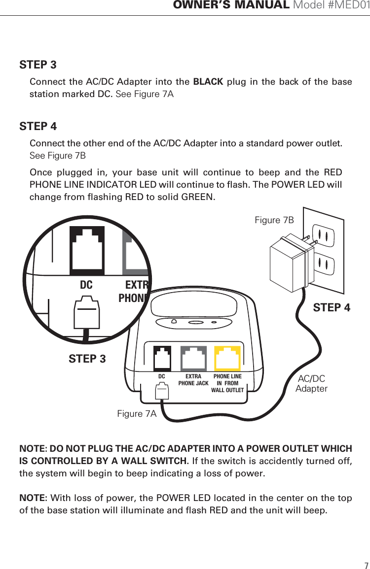 STEP 3  Connect the AC/DC Adapter into the BLACK plug in  the back of  the base station marked DC. See Figure 7ASTEP 4  Connect the other end of the AC/DC Adapter into a standard power outlet.  See Figure 7B  Once  plugged  in,  your  base  unit  will  continue  to  beep  and  the  RED PHONE LINE INDICATOR LED will continue to flash. The POWER LED will change from flashing RED to solid GREEN.NOTE: DO NOT PLUG THE AC/DC ADAPTER INTO A POWER OUTLET WHICH IS CONTROLLED BY A WALL SWITCH. If the switch is accidently turned off, the system will begin to beep indicating a loss of power.  NOTE: With loss of power, the POWER LED located in the center on the top of the base station will illuminate and flash RED and the unit will beep.  OWNER&rsquo;S MANUAL Model #MED017DC EXTRAPHONE JACKPHONE LINEIN  FROMWALL OUTLETDC EXTRA TOPHONE JACKPHONE LINEIN  FROMWALL OUTLETSTEP 3STEP 4AC/DCAdapterFigure 7AFigure 7B
