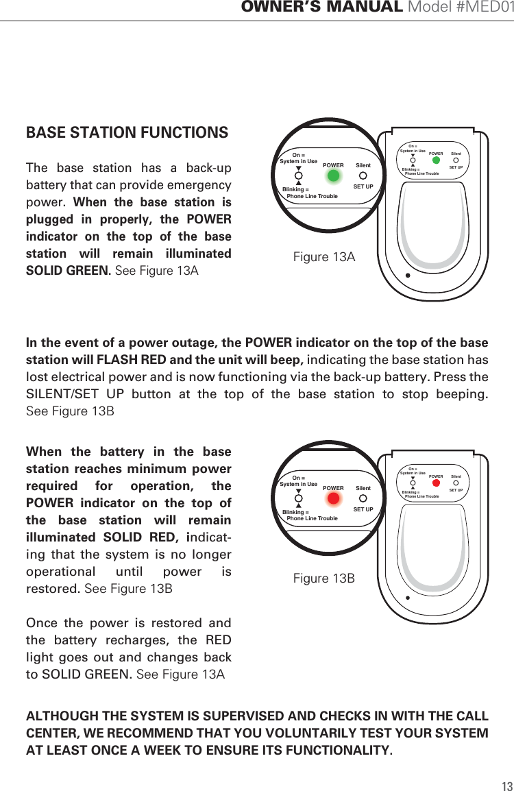 SET UPSilentPOWEROn =System in UseBlinking =   Phone Line Trouble13OWNER&rsquo;S MANUAL Model #MED01BASE STATION FUNCTIONSThe  base  station  has  a  back-up battery that can provide emergency power.  When  the  base  station  is plugged  in  properly,  the  POWER indicator  on  the  top  of  the  base station  will  remain  illuminated SOLID GREEN. See Figure 13A  When  the  battery  in  the  base station reaches  minimum  power required  for  operation,  the POWER  indicator  on  the  top  of the  base  station  will  remain illuminated  SOLID  RED,  indicat-ing  that  the  system  is  no  longer operational  until  power  is restored. See Figure 13BOnce  the  power  is  restored  and the  battery  recharges,  the  RED light  goes out  and  changes  back to SOLID GREEN. See Figure 13AIn the event of a power outage, the POWER indicator on the top of the base station will FLASH RED and the unit will beep, indicating the base station has lost electrical power and is now functioning via the back-up battery. Press the SILENT/SET  UP  button  at  the  top  of  the  base  station  to  stop  beeping.See Figure 13BSET UPSilentPOWEROn =System in UseBlinking =   Phone Line TroubleSET UPSilentPOWEROn =System in UseBlinking =   Phone Line TroubleSET UPSilentPOWEROn =System in UseBlinking =   Phone Line TroubleFigure 13A  Figure 13B  ALTHOUGH THE SYSTEM IS SUPERVISED AND CHECKS IN WITH THE CALL CENTER, WE RECOMMEND THAT YOU VOLUNTARILY TEST YOUR SYSTEM AT LEAST ONCE A WEEK TO ENSURE ITS FUNCTIONALITY. 