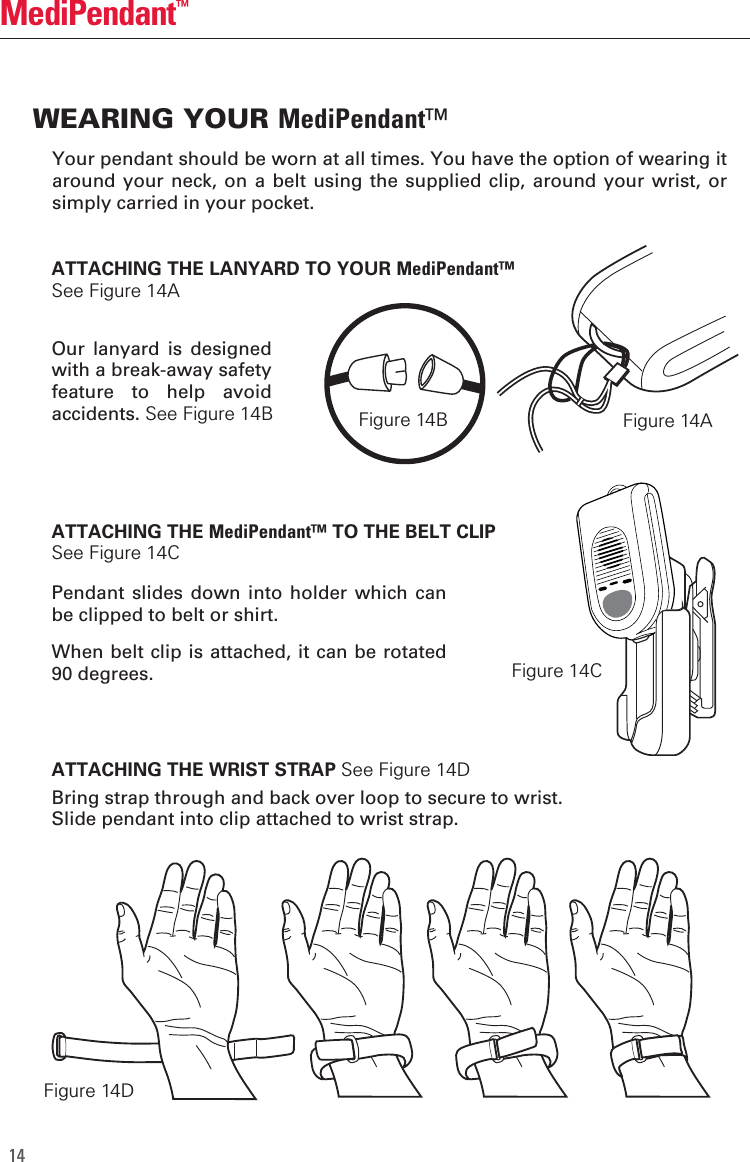14MediPendant&trade;ATTACHING THE LANYARD TO YOUR MediPendant&trade; See Figure 14AOur  lanyard  is  designed with a break-away safety feature  to  help  avoid accidents. See Figure 14BATTACHING THE MediPendant&trade; TO THE BELT CLIP See Figure 14CPendant  slides down  into  holder which  can be clipped to belt or shirt.When belt clip is attached, it can be rotated 90 degrees.Bring strap through and back over loop to secure to wrist.Slide pendant into clip attached to wrist strap.ATTACHING THE WRIST STRAP See Figure 14DWEARING YOUR MediPendant&trade;Your pendant should be worn at all times. You have the option of wearing it around your neck,  on a  belt using the  supplied clip,  around your wrist,  or simply carried in your pocket.Figure 14AFigure 14DFigure 14CFigure 14B