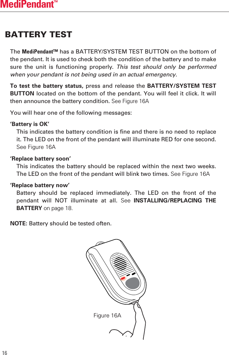 16MediPendant&trade;The MediPendant&trade; has a BATTERY/SYSTEM TEST BUTTON on the bottom of the pendant. It is used to check both the condition of the battery and to make sure  the  unit  is  functioning  properly.  This  test  should  only  be  performed when your pendant is not being used in an actual emergency. To test  the battery  status, press and  release the BATTERY/SYSTEM  TEST BUTTON located on the bottom of the pendant. You will feel it click. It will then announce the battery condition. See Figure 16AYou will hear one of the following messages:&lsquo;Battery is OK&rsquo;  This indicates the battery condition is fine and there is no need to replace it. The LED on the front of the pendant will illuminate RED for one second. See Figure 16A&lsquo;Replace battery soon&rsquo;  This indicates the battery should be replaced within the next two weeks. The LED on the front of the pendant will blink two times. See Figure 16A&lsquo;Replace battery now&rsquo;  Battery  should  be  replaced  immediately.  The  LED  on  the  front  of  the pendant  will  NOT  illuminate  at  all.  See  INSTALLING/REPLACING  THE BATTERY on page 18. NOTE: Battery should be tested often.BATTERY TESTFigure 16A