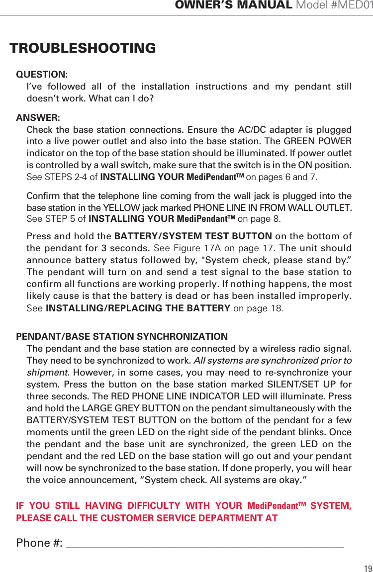 QUESTION:  I&rsquo;ve  followed  all  of  the  installation  instructions  and  my  pendant  still doesn&rsquo;t work. What can I do?ANSWER:  Check the base station connections. Ensure the AC/DC adapter is plugged into a live power outlet and also into the base station. The GREEN POWER indicator on the top of the base station should be illuminated. If power outlet is controlled by a wall switch, make sure that the switch is in the ON position. See STEPS 2-4 of INSTALLING YOUR MediPendant&trade; on pages 6 and 7.  Confirm that the telephone line coming from the wall jack is plugged into the base station in the YELLOW jack marked PHONE LINE IN FROM WALL OUTLET.  See STEP 5 of INSTALLING YOUR MediPendant&trade; on page 8.  Press and hold the BATTERY/SYSTEM TEST BUTTON on the bottom of the pendant for 3 seconds. See Figure 17A on page 17. The unit should announce battery status followed by, "System check, please stand by.&rdquo;  The pendant will turn on and send a test signal to the base station to confirm all functions are working properly. If nothing happens, the most likely cause is that the battery is dead or has been installed improperly. See INSTALLING/REPLACING THE BATTERY on page 18.PENDANT/BASE STATION SYNCHRONIZATION  The pendant and the base station are connected by a wireless radio signal. They need to be synchronized to work. All systems are synchronized prior to shipment. However, in some cases, you may need to re-synchronize your system. Press  the button  on  the  base  station marked  SILENT/SET  UP  for three seconds. The RED PHONE LINE INDICATOR LED will illuminate. Press and hold the LARGE GREY BUTTON on the pendant simultaneously with the BATTERY/SYSTEM TEST BUTTON on the bottom of the pendant for a few moments until the green LED on the right side of the pendant blinks. Once the  pendant  and  the  base  unit  are  synchronized,  the  green  LED  on  the pendant and the red LED on the base station will go out and your pendant will now be synchronized to the base station. If done properly, you will hear the voice announcement, &ldquo;System check. All systems are okay.&rdquo; 19OWNER&rsquo;S MANUAL Model #MED01TROUBLESHOOTING IF  YOU  STILL  HAVING  DIFFICULTY  WITH  YOUR MediPendant&trade;  SYSTEM, PLEASE CALL THE CUSTOMER SERVICE DEPARTMENT ATPhone #: _________________________________________________