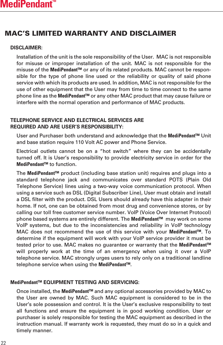 DISCLAIMER:  Installation of the unit is the sole responsibility of the User.  MAC is not responsible for  misuse  or  improper  installation  of  the  unit.  MAC  is  not  responsible  for  the misuse of the MediPendant&trade; or any of its related products. MAC cannot be respon-sible  for  the  type  of  phone  line  used  or  the  reliability  or  quality  of  said  phone service with which its products are used. In addition, MAC is not responsible for the use of other equipment that the User may from time to time connect to the same phone line as the MediPendant&trade; or any other MAC product that may cause failure or interfere with the normal operation and performance of MAC products. TELEPHONE SERVICE AND ELECTRICAL SERVICES AREREQUIRED AND ARE USER&rsquo;S RESPONSIBILITY:  User and Purchaser both understand and acknowledge that the MediPendant&trade; Unit and base station require 110 Volt AC power and Phone Service.    Electrical  outlets  cannot  be  on  a  &ldquo;hot  switch&rdquo;  where  they  can  be  accidentally turned off. It is User&rsquo;s responsibility to provide electricity service in order for the MediPendant&trade; to function.   The MediPendant&trade; product (including base station unit) requires and plugs into a standard  telephone  jack  and  communicates  over  standard  POTS  (Plain  Old Telephone Service) lines using a two-way voice communication protocol. When using a service such as DSL (Digital Subscriber Line), User must obtain and install a DSL filter with the product. DSL Users should already have this adapter in their home. If not, one can be obtained from most drug and convenience stores, or by calling our toll free customer service number. VoIP (Voice Over Internet Protocol) phone based systems are entirely different. The MediPendant&trade;  may work on some VoIP  systems, but  due  to the  inconsistencies  and reliability  in  VoIP technology MAC  does  not  recommend  the  use  of  this  service  with  your  MediPendant&trade;.  To determine if the equipment will work with your VoIP service provider it must be tested prior to use. MAC makes no guarantee or warranty that the MediPendant&trade; will  properly  work  at  the  time  of  an  emergency  when  using  it  over  a  VoIP telephone service. MAC strongly urges users to rely only on a traditional landline telephone service when using the MediPendant&trade;.MediPendant&trade; EQUIPMENT TESTING AND SERVICING:  Once installed, the MediPendant&trade; and any optional accessories provided by MAC to the  User  are  owned  by  MAC.  Such  MAC  equipment  is  considered  to  be  in  the User&rsquo;s sole possession and control. It is the User&rsquo;s exclusive responsibility to test all  functions  and  ensure  the  equipment  is  in  good  working  condition.  User  or purchaser is solely responsible for testing the MAC equipment as described in the instruction manual. If warranty work is requested, they must do so in a quick and timely manner.22MediPendant&trade;MAC&rsquo;S LIMITED WARRANTY AND DISCLAIMER