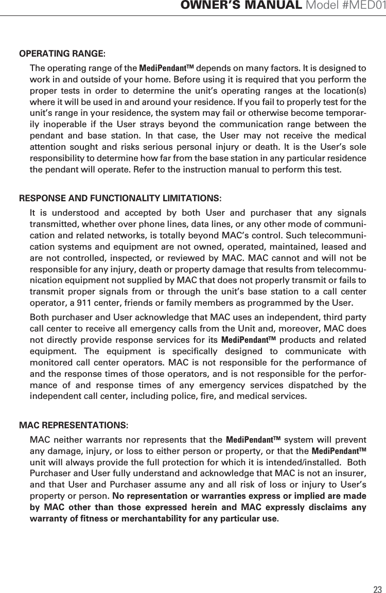 OPERATING RANGE:  The operating range of the MediPendant&trade; depends on many factors. It is designed to work in and outside of your home. Before using it is required that you perform the proper  tests  in  order  to  determine  the  unit&rsquo;s  operating  ranges  at  the  location(s) where it will be used in and around your residence. If you fail to properly test for the unit&rsquo;s range in your residence, the system may fail or otherwise become temporar-ily  inoperable  if  the  User  strays  beyond  the  communication  range  between  the pendant  and  base  station.  In  that  case,  the  User  may  not  receive  the  medical attention  sought  and  risks  serious  personal  injury  or  death.  It  is  the  User&rsquo;s  sole responsibility to determine how far from the base station in any particular residence the pendant will operate. Refer to the instruction manual to perform this test.RESPONSE AND FUNCTIONALITY LIMITATIONS:  It  is  understood  and  accepted  by  both  User  and  purchaser  that  any  signals transmitted, whether over phone lines, data lines, or any other mode of communi-cation and related networks, is totally beyond MAC&rsquo;s control. Such telecommuni-cation systems and equipment are not owned, operated, maintained, leased and are not controlled, inspected, or reviewed by MAC. MAC cannot and will not be responsible for any injury, death or property damage that results from telecommu-nication equipment not supplied by MAC that does not properly transmit or fails to transmit  proper  signals  from  or  through  the  unit&rsquo;s  base  station  to  a  call  center operator, a 911 center, friends or family members as programmed by the User.  Both purchaser and User acknowledge that MAC uses an independent, third party call center to receive all emergency calls from the Unit and, moreover, MAC does not directly provide response services for its MediPendant&trade; products and  related equipment.  The  equipment  is  specifically  designed  to  communicate  with monitored  call center operators. MAC is  not responsible for the  performance of and the response times of those operators, and is not responsible for the perfor-mance  of  and  response  times  of  any  emergency  services  dispatched  by  the independent call center, including police, fire, and medical services.MAC REPRESENTATIONS:  MAC  neither warrants nor  represents that the MediPendant&trade; system will  prevent any damage, injury, or loss to either person or property, or that the MediPendant&trade; unit will always provide the full protection for which it is intended/installed.  Both Purchaser and User fully understand and acknowledge that MAC is not an insurer, and that User and Purchaser assume any  and all risk of  loss  or  injury to  User&rsquo;s property or person. No representation or warranties express or implied are made by  MAC  other  than  those  expressed  herein  and  MAC  expressly  disclaims  any warranty of fitness or merchantability for any particular use.23OWNER&rsquo;S MANUAL Model #MED01