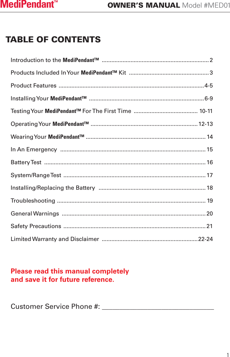 Introduction to the MediPendant&trade;  ................................................................... 2Products Included In Your MediPendant&trade; Kit  .................................................. 3Product Features ...........................................................................................4-5Installing Your MediPendant&trade;  ........................................................................6-9Testing Your MediPendant&trade; For The First Time  ........................................ 10-11Operating Your MediPendant&trade; ................................................................... 12-13Wearing Your MediPendant&trade; ........................................................................... 14In An Emergency  ........................................................................................... 15Battery Test  ..................................................................................................... 16System/Range Test  ......................................................................................... 17Installing/Replacing the Battery  ................................................................... 18Troubleshooting ............................................................................................. 19General Warnings  .......................................................................................... 20Safety Precautions ......................................................................................... 21Limited Warranty and Disclaimer  ............................................................22-24TABLE OF CONTENTS OWNER&rsquo;S MANUAL Model #MED01MediPendant&trade;Please read this manual completely and save it for future reference.1Customer Service Phone #: ________________________________