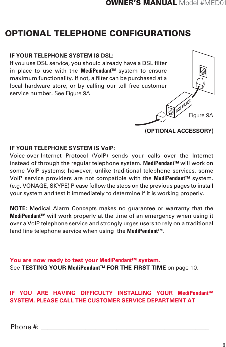 IF YOUR TELEPHONE SYSTEM IS VoIP: Voice-over-Internet  Protocol  (VoIP)  sends  your  calls  over  the  Internet instead of through the regular telephone system. MediPendant&trade; will work on some VoIP  systems; however,  unlike traditional  telephone services,  some VoIP  service  providers  are  not compatible with  the  MediPendant&trade;  system. (e.g. VONAGE, SKYPE) Please follow the steps on the previous pages to install your system and test it immediately to determine if it is working properly. NOTE:  Medical  Alarm  Concepts  makes  no  guarantee  or  warranty  that  the MediPendant&trade; will work properly at the time of an emergency when using it over a VoIP telephone service and strongly urges users to rely on a traditional land line telephone service when using  the MediPendant&trade;. IF YOUR TELEPHONE SYSTEM IS DSL:If you use DSL service, you should already have a DSL filter in  place  to  use  with  the  MediPendant&trade;  system  to  ensure maximum functionality. If not, a filter can be purchased at a local  hardware  store,  or  by calling our  toll  free  customer service number. See Figure 9AYou are now ready to test your MediPendant&trade; system.See TESTING YOUR MediPendant&trade; FOR THE FIRST TIME on page 10.IF  YOU  ARE  HAVING  DIFFICULTY  INSTALLING  YOUR MediPendant&trade; SYSTEM, PLEASE CALL THE CUSTOMER SERVICE DEPARTMENT ATOPTIONAL TELEPHONE CONFIGURATIONS9OWNER&rsquo;S MANUAL Model #MED01Figure 9ADSL FILTER(OPTIONAL ACCESSORY)Phone #: _________________________________________________