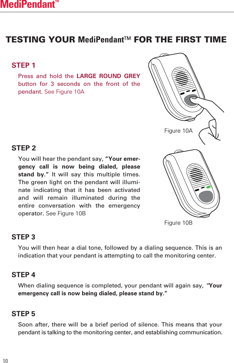 10MediPendant&trade;STEP 1  Press  and  hold  the  LARGE  ROUND  GREY button  for  3  seconds  on  the  front  of  the pendant. See Figure 10ASTEP 2  You will hear the pendant say, &ldquo;Your emer-gency  call  is  now  being  dialed,  please stand  by.&rdquo;  It  will  say  this  multiple  times. The green light on the pendant will illumi-nate  indicating  that  it  has  been  activated and  will  remain  illuminated  during  the entire  conversation  with  the  emergency operator. See Figure 10BSTEP 4  When dialing sequence is completed, your pendant will again say, &ldquo;Your emergency call is now being dialed, please stand by.&rdquo;STEP 5 Soon  after, there  will  be a  brief  period of  silence.  This means  that  your pendant is talking to the monitoring center, and establishing communication.STEP 3  You will then hear a dial tone, followed by a dialing sequence. This is an indication that your pendant is attempting to call the monitoring center. TESTING YOUR MediPendant&trade; FOR THE FIRST TIMEFigure 10AFigure 10B
