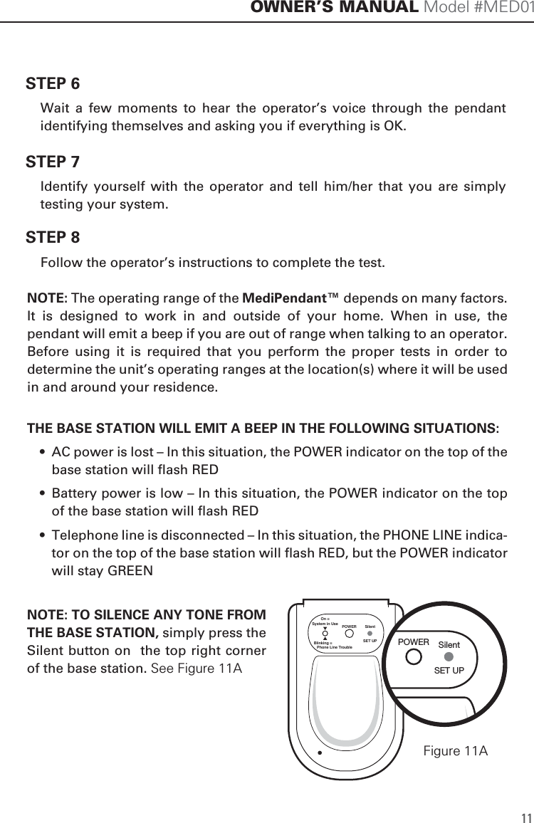 SET UPSilentPOWEROn =System in UseBlinking =   Phone Line Trouble11OWNER&rsquo;S MANUAL Model #MED01STEP 6  Wait  a  few  moments  to  hear  the  operator&rsquo;s  voice  through  the  pendant identifying themselves and asking you if everything is OK. STEP 7  Identify  yourself  with  the  operator  and  tell  him/her  that  you  are  simply testing your system. STEP 8  Follow the operator&rsquo;s instructions to complete the test. THE BASE STATION WILL EMIT A BEEP IN THE FOLLOWING SITUATIONS:  &bull;  AC power is lost &ndash; In this situation, the POWER indicator on the top of the base station will flash RED  &bull;  Battery power is low &ndash; In this situation, the POWER indicator on the top of the base station will flash RED  &bull;  Telephone line is disconnected &ndash; In this situation, the PHONE LINE indica-tor on the top of the base station will flash RED, but the POWER indicator will stay GREENNOTE: TO SILENCE ANY TONE FROM THE BASE STATION, simply press the Silent button on  the top right corner of the base station. See Figure 11ANOTE: The operating range of the MediPendant&trade; depends on many factors. It  is  designed  to  work  in  and  outside  of  your  home.  When  in  use,  the pendant will emit a beep if you are out of range when talking to an operator. Before  using  it  is  required  that  you  perform  the  proper  tests  in  order  to determine the unit&rsquo;s operating ranges at the location(s) where it will be used in and around your residence. SET UPSilentPOWERFigure 11A
