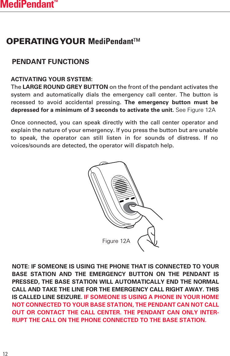 12MediPendant&trade;PENDANT FUNCTIONSACTIVATING YOUR SYSTEM:The LARGE ROUND GREY BUTTON on the front of the pendant activates the system  and  automatically  dials  the  emergency  call  center.  The  button  is recessed  to  avoid  accidental  pressing.  The  emergency  button  must  be depressed for a minimum of 3 seconds to activate the unit. See Figure 12A Once connected, you  can speak  directly  with the  call center  operator  and explain the nature of your emergency. If you press the button but are unable to  speak,  the  operator  can  still  listen  in  for  sounds  of  distress.  If  no voices/sounds are detected, the operator will dispatch help.  NOTE: IF SOMEONE IS USING THE PHONE THAT IS CONNECTED TO YOUR BASE  STATION  AND  THE  EMERGENCY  BUTTON  ON  THE  PENDANT  IS PRESSED, THE BASE STATION WILL AUTOMATICALLY END THE NORMAL CALL AND TAKE THE LINE FOR THE EMERGENCY CALL RIGHT AWAY. THIS IS CALLED LINE SEIZURE. IF SOMEONE IS USING A PHONE IN YOUR HOME NOT CONNECTED TO YOUR BASE STATION, THE PENDANT CAN NOT CALL OUT OR  CONTACT THE  CALL CENTER. THE  PENDANT CAN  ONLY INTER-RUPT THE CALL ON THE PHONE CONNECTED TO THE BASE STATION.OPERATING YOUR MediPendant&trade; Figure 12A