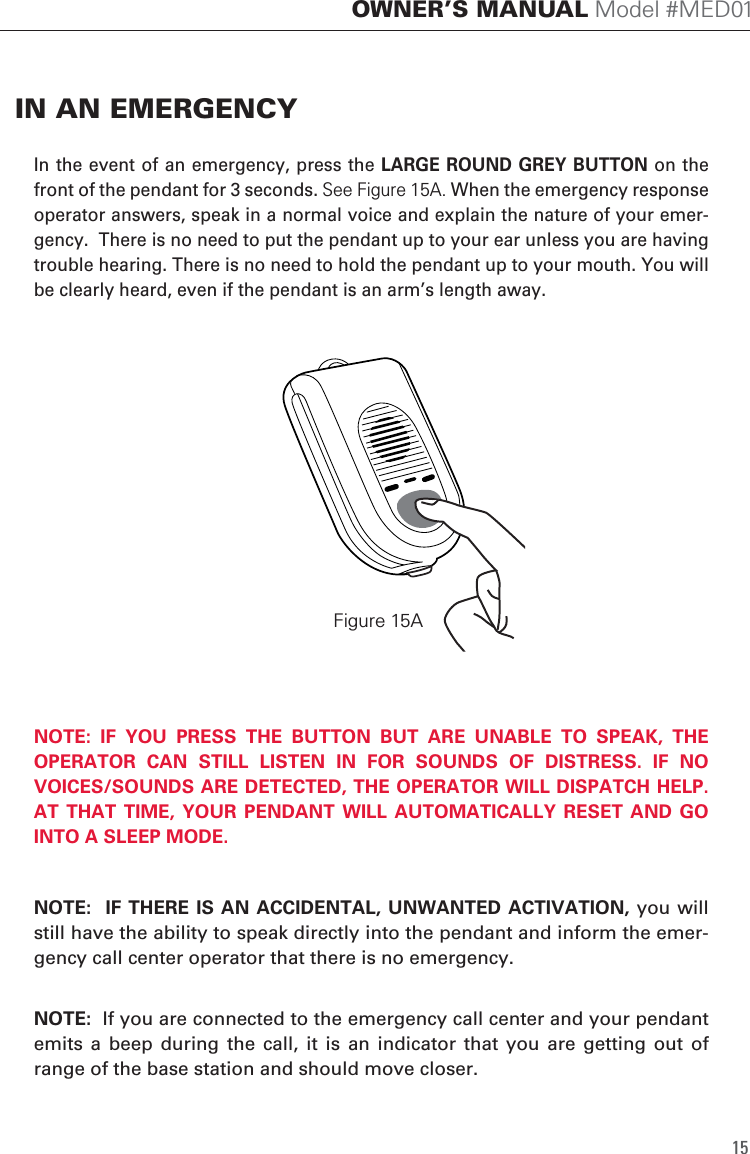 15OWNER&rsquo;S MANUAL Model #MED01In the event of an emergency, press the LARGE ROUND GREY BUTTON on the front of the pendant for 3 seconds. See Figure 15A. When the emergency response operator answers, speak in a normal voice and explain the nature of your emer-gency.  There is no need to put the pendant up to your ear unless you are having trouble hearing. There is no need to hold the pendant up to your mouth. You will be clearly heard, even if the pendant is an arm&rsquo;s length away. NOTE:  IF  YOU  PRESS  THE  BUTTON  BUT  ARE  UNABLE  TO  SPEAK,  THE OPERATOR  CAN  STILL  LISTEN  IN  FOR  SOUNDS  OF  DISTRESS.  IF  NO VOICES/SOUNDS ARE DETECTED, THE OPERATOR WILL DISPATCH HELP. AT  THAT TIME,  YOUR  PENDANT WILL  AUTOMATICALLY  RESET AND  GO INTO A SLEEP MODE. NOTE:  IF  THERE IS  AN ACCIDENTAL, UNWANTED ACTIVATION,  you will still have the ability to speak directly into the pendant and inform the emer-gency call center operator that there is no emergency.NOTE:  If you are connected to the emergency call center and your pendant emits  a  beep  during the call,  it  is  an  indicator  that  you  are  getting out of range of the base station and should move closer.IN AN EMERGENCYFigure 15A