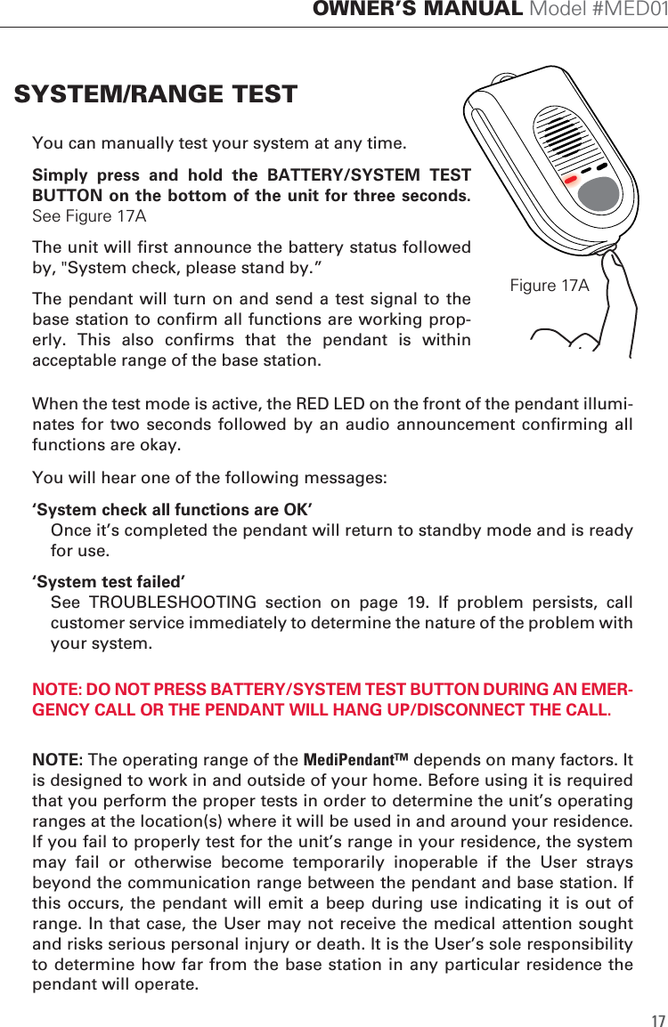 You can manually test your system at any time.Simply  press  and  hold  the  BATTERY/SYSTEM  TEST BUTTON on the bottom of the unit for three seconds. See Figure 17AThe unit will first announce the battery status followed by, "System check, please stand by.&rdquo;The pendant will  turn on and send  a test signal to  the base station to confirm all functions are working prop-erly.  This  also  confirms  that  the  pendant  is  within acceptable range of the base station.When the test mode is active, the RED LED on the front of the pendant illumi-nates for  two  seconds followed  by an  audio announcement  confirming all functions are okay.You will hear one of the following messages:&lsquo;System check all functions are OK&rsquo;  Once it&rsquo;s completed the pendant will return to standby mode and is ready for use. &lsquo;System test failed&rsquo;  See  TROUBLESHOOTING  section  on  page  19.  If  problem  persists,  call customer service immediately to determine the nature of the problem with your system.NOTE: DO NOT PRESS BATTERY/SYSTEM TEST BUTTON DURING AN EMER-GENCY CALL OR THE PENDANT WILL HANG UP/DISCONNECT THE CALL. NOTE: The operating range of the MediPendant&trade; depends on many factors. It is designed to work in and outside of your home. Before using it is required that you perform the proper tests in order to determine the unit&rsquo;s operating ranges at the location(s) where it will be used in and around your residence. If you fail to properly test for the unit&rsquo;s range in your residence, the system may  fail  or  otherwise  become  temporarily  inoperable  if  the  User  strays beyond the communication range between the pendant and base station. If this occurs,  the pendant  will emit a beep during use indicating  it is  out of range. In that case, the User may not receive the medical attention sought and risks serious personal injury or death. It is the User&rsquo;s sole responsibility to determine how far  from the base  station in any particular residence  the pendant will operate.SYSTEM/RANGE TESTFigure 17A17OWNER&rsquo;S MANUAL Model #MED01