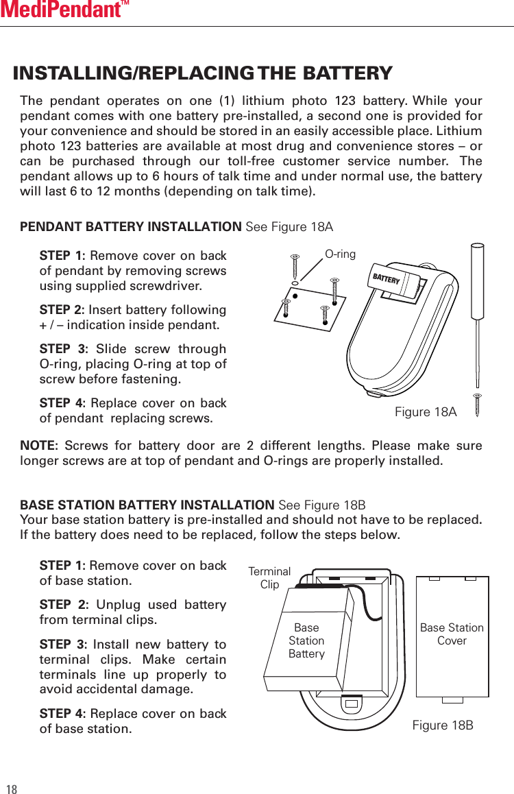 18MediPendant&trade;The  pendant  operates  on  one  (1)  lithium  photo  123  battery. While  your pendant comes with one battery pre-installed, a second one is provided for your convenience and should be stored in an easily accessible place. Lithium photo 123 batteries are available at most drug and convenience stores &ndash; or can  be  purchased  through  our  toll-free  customer  service  number.   The pendant allows up to 6 hours of talk time and under normal use, the battery will last 6 to 12 months (depending on talk time).NOTE:  Screws  for  battery  door  are  2  different  lengths.  Please  make  sure longer screws are at top of pendant and O-rings are properly installed.BASE STATION BATTERY INSTALLATION See Figure 18BYour base station battery is pre-installed and should not have to be replaced. If the battery does need to be replaced, follow the steps below. INSTALLING/REPLACING THE BATTERYPENDANT BATTERY INSTALLATION See Figure 18ABase StationCoverTerminalClipFigure 18BSTEP 1: Remove cover on back of base station.STEP  2:  Unplug  used  battery from terminal clips.   STEP  3:  Install  new  battery  to terminal  clips.  Make  certain terminals  line  up  properly  to avoid accidental damage.STEP 4: Replace cover on back of base station.STEP 1: Remove  cover on back of pendant by removing screws using supplied screwdriver.STEP 2: Insert battery following + / &ndash; indication inside pendant.STEP  3: Slide  screw  through O-ring, placing O-ring at top of screw before fastening.STEP 4:  Replace  cover  on back of pendant  replacing screws.Figure 18AO-ringBaseStationBatteryBATTERY