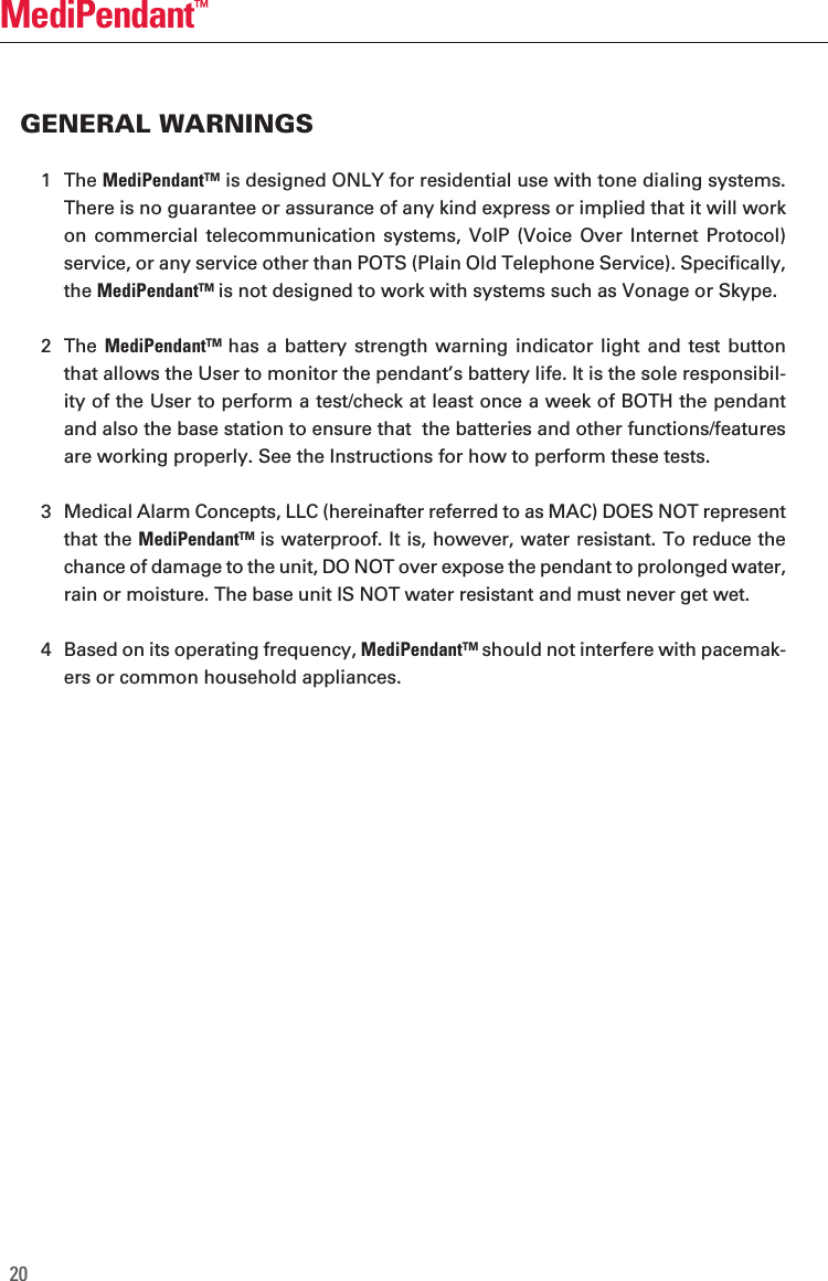 20MediPendant&trade;1  The MediPendant&trade; is designed ONLY for residential use with tone dialing systems.  There is no guarantee or assurance of any kind express or implied that it will work on  commercial telecommunication  systems, VoIP  (Voice Over  Internet Protocol) service, or any service other than POTS (Plain Old Telephone Service). Specifically, the MediPendant&trade; is not designed to work with systems such as Vonage or Skype.2  The  MediPendant&trade; has a  battery strength warning  indicator light and test  button that allows the User to monitor the pendant&rsquo;s battery life. It is the sole responsibil-ity of the User to perform a test/check at least once a week of BOTH the pendant and also the base station to ensure that  the batteries and other functions/features are working properly. See the Instructions for how to perform these tests.3  Medical Alarm Concepts, LLC (hereinafter referred to as MAC) DOES NOT represent that the MediPendant&trade; is waterproof. It is, however, water resistant. To reduce the chance of damage to the unit, DO NOT over expose the pendant to prolonged water, rain or moisture. The base unit IS NOT water resistant and must never get wet.4  Based on its operating frequency, MediPendant&trade; should not interfere with pacemak-ers or common household appliances.GENERAL WARNINGS