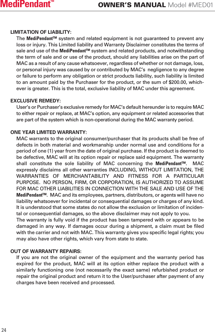 LIMITATION OF LIABILITY:   The MediPendant&trade; system and related equipment is not guaranteed to prevent any loss or injury. This Limited liability and Warranty Disclaimer constitutes the terms of sale and use of the MediPendant&trade; system and related products, and notwithstanding the term of sale and or use of the product, should any liabilities arise on the part of MAC as a result of any cause whatsoever, regardless of whether or not damage, loss, or personal injury was caused by or contributed by MAC&rsquo;s  negligence to any degree or failure to perform any obligation or strict products liability, such liability is limited to an amount paid by the Purchaser for the product, or the sum of $200.00, which-ever is greater. This is the total, exclusive liability of MAC under this agreement.EXCLUSIVE REMEDY: User&rsquo;s or Purchaser&rsquo;s exclusive remedy for MAC&rsquo;s default hereunder is to require MAC to either repair or replace, at MAC&rsquo;s option, any equipment or related accessories that are part of the system which is non-operational during the MAC warranty period.ONE YEAR LIMITED WARRANTY:  MAC warrants to the original consumer/purchaser that its products shall be free of defects in both material and workmanship under normal use and conditions for a period of one (1) year from the date of original purchase. If the product is deemed to be defective, MAC will at its option repair or replace said equipment. The warranty shall  constitute  the  sole  liability  of  MAC  concerning  the  MediPendant&trade;.    MAC expressly disclaims all other warranties INCLUDING, WITHOUT LIMITATION, THE WARRANTIES  OF  MERCHANTABILITY  AND  FITNESS  FOR  A  PARTICULAR PURPOSE.  NO PERSON, FIRM, OR CORPORATION, IS AUTHORIZED TO ASSUME FOR MAC OTHER LIABILITIES IN CONNECTION WITH THE SALE AND USE OF THE MediPendant&trade;.  MAC and its employees, partners, distributors, or agents will have no liability whatsoever for incidental or consequential damages or charges of any kind. It is understood that some states do not allow the exclusion or limitation of inciden-tal or consequential damages, so the above disclaimer may not apply to you.  The warranty is fully void if the product has been tampered with or appears to be damaged in any way. If damages occur during a shipment, a claim must be filed with the carrier and not with MAC. This warranty gives you specific legal rights; you may also have other rights, which vary from state to state.OUT OF WARRANTY REPAIRS:  If  you  are  not the original owner  of  the  equipment  and  the  warranty period has expired  for  the  product,  MAC  will  at its option  either  replace the product  with a similarly functioning one (not necessarily the exact same) refurbished product or repair the original product and return it to the User/purchaser after payment of any charges have been received and processed.24OWNER&rsquo;S MANUAL Model #MED01MediPendant&trade;