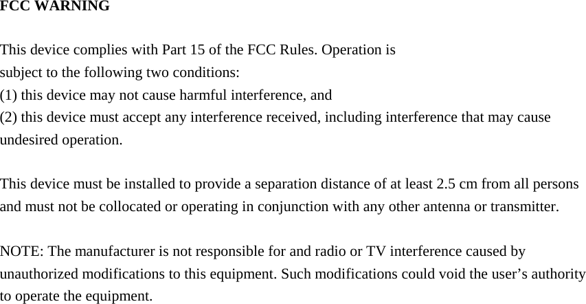 FCC WARNING  This device complies with Part 15 of the FCC Rules. Operation is subject to the following two conditions: (1) this device may not cause harmful interference, and (2) this device must accept any interference received, including interference that may cause undesired operation.  This device must be installed to provide a separation distance of at least 2.5 cm from all persons and must not be collocated or operating in conjunction with any other antenna or transmitter.  NOTE: The manufacturer is not responsible for and radio or TV interference caused by unauthorized modifications to this equipment. Such modifications could void the user&rsquo;s authority to operate the equipment. 