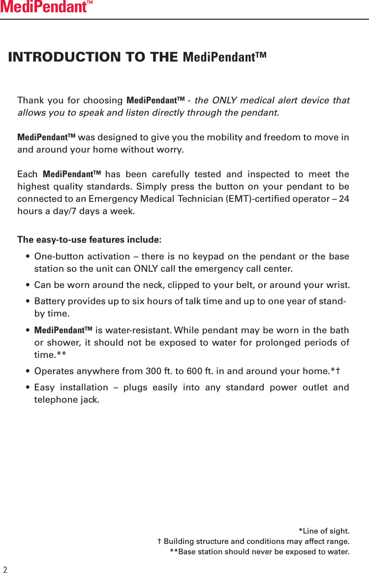 Thank you for  choosing MediPendant&trade; - the ONLY medical  alert  device that allows you to speak and listen directly through the pendant. MediPendant&trade; was designed to give you the mobility and freedom to move in and around your home without worry. Each  MediPendant&trade;  has  been  carefully  tested  and  inspected  to  meet  the highest quality  standards. Simply  press the button on  your pendant  to be connected to an Emergency Medical  Technician (EMT)-certified operator &ndash; 24 hours a day/7 days a week. The easy-to-use features include:  &bull;  One-button activation &ndash; there is no keypad on the pendant or the base station so the unit can ONLY call the emergency call center.  &bull;  Can be worn around the neck, clipped to your belt, or around your wrist.  &bull;  Battery provides up to six hours of talk time and up to one year of stand-by time.  &bull;  MediPendant&trade; is water-resistant. While pendant may be worn in the bath or shower, it should  not be  exposed to water for prolonged  periods of time.**   &bull;  Operates anywhere from 300 ft. to 600 ft. in and around your home.*&dagger;  &bull;  Easy  installation  &ndash;  plugs  easily  into  any  standard  power  outlet  and telephone jack. INTRODUCTION TO THE MediPendant&trade;MediPendant&trade;2*Line of sight.&dagger; Building structure and conditions may affect range.**Base station should never be exposed to water.