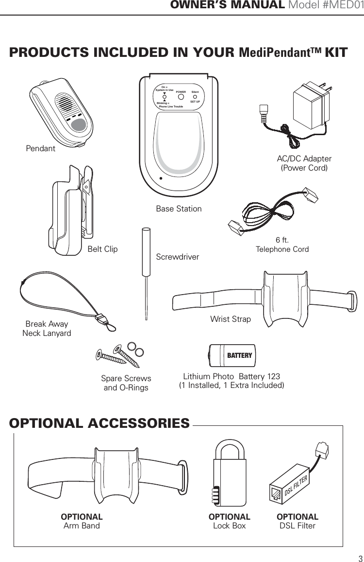 SET UPSilentPOWEROn =System in UseBlinking =   Phone Line TroubleAC/DC Adapter(Power Cord)PendantBase StationWrist StrapOPTIONALArm Band6 ft.Telephone CordBreak AwayNeck LanyardBelt ClipScrewdriverPRODUCTS INCLUDED IN YOUR MediPendant&trade; KITOPTIONAL ACCESSORIESOWNER&rsquo;S MANUAL Model #MED013Lithium Photo  Battery 123(1 Installed, 1 Extra Included)BATTERYSpare Screwsand O-RingsOPTIONALLock BoxOPTIONALDSL FilterDSL FILTER