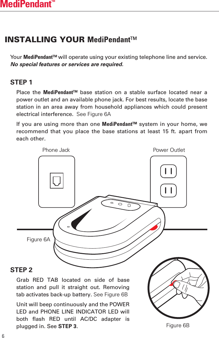 MediPendant&trade;6Your MediPendant&trade; will operate using your existing telephone line and service. No special features or services are required. STEP 1  Place  the  MediPendant&trade;  base  station  on  a  stable  surface  located  near  a power outlet and an available phone jack. For best results, locate the base station in an area away from household appliances which could present electrical interference.  See Figure 6A   If you are using more than one MediPendant&trade; system in your home, we recommend  that  you  place  the  base  stations  at  least  15  ft.  apart  from each other.STEP 2  Grab  RED  TAB  located  on  side  of  base station  and  pull  it  straight  out.  Removing tab activates back-up battery. See Figure 6B  Unit will beep continuously and the POWER LED and PHONE LINE INDICATOR LED will both  flash  RED  until  AC/DC  adapter  is plugged in. See STEP 3.INSTALLING YOUR MediPendant&trade;Figure 6AFigure 6BPhone Jack Power Outlet