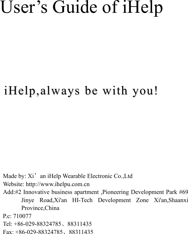 User&rsquo;s Guide of iHelpiHelp,iHelp, alwaysalways bebe withwith you!you!Made by: Xi&rsquo;an iHelp Wearable Electronic Co.,LtdWebsite: http://www.ihelpu.com.cnAdd:#2 Innovative business apartment ,Pioneering Development Park #69Jinye Road,Xi'an HI-Tech Development Zone Xi'an,ShaanxiProvince,ChinaP.c: 710077Tel: +86-029-88324785、88311435Fax: +86-029-88324785、88311435