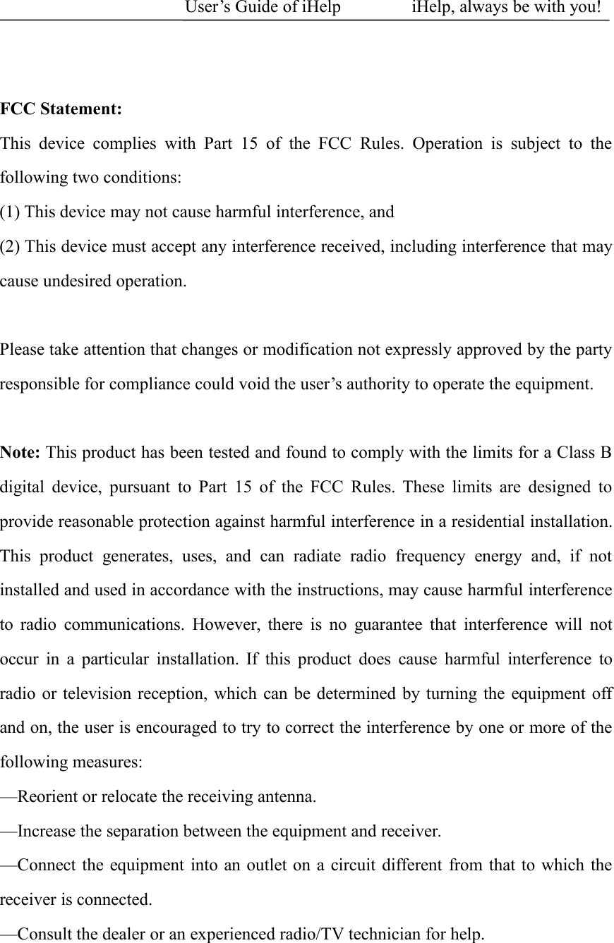 User&rsquo;s Guide of iHelp iHelp, always be with you!FCC Statement:This device complies with Part 15 of the FCC Rules. Operation is subject to thefollowing two conditions:(1) This device may not cause harmful interference, and(2) This device must accept any interference received, including interference that maycause undesired operation.Please take attention that changes or modification not expressly approved by the partyresponsible for compliance could void the user&rsquo;s authority to operate the equipment.Note: This product has been tested and found to comply with the limits for a Class Bdigital device, pursuant to Part 15 of the FCC Rules. These limits are designed toprovide reasonable protection against harmful interference in a residential installation.This product generates, uses, and can radiate radio frequency energy and, if notinstalled and used in accordance with the instructions, may cause harmful interferenceto radio communications. However, there is no guarantee that interference will notoccur in a particular installation. If this product does cause harmful interference toradio or television reception, which can be determined by turning the equipment offand on, the user is encouraged to try to correct the interference by one or more of thefollowing measures:&mdash;Reorient or relocate the receiving antenna.&mdash;Increase the separation between the equipment and receiver.&mdash;Connect the equipment into an outlet on a circuit different from that to which thereceiver is connected.&mdash;Consult the dealer or an experienced radio/TV technician for help.