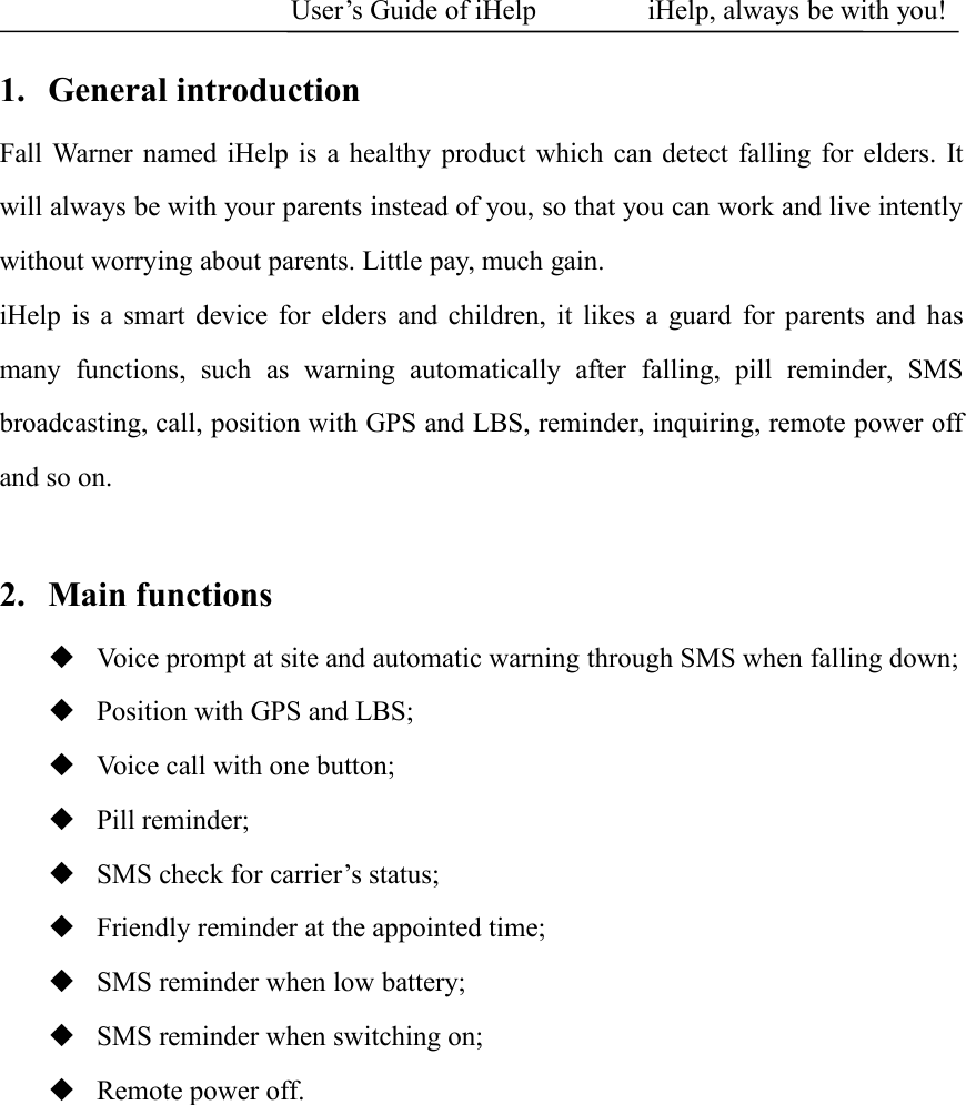 User&rsquo;s Guide of iHelp iHelp, always be with you!1. General introductionFall Warner named iHelp is a healthy product which can detect falling for elders. Itwill always be with your parents instead of you, so that you can work and live intentlywithout worrying about parents. Little pay, much gain.iHelp is a smart device for elders and children, it likes a guard for parents and hasmany functions, such as warning automatically after falling, pill reminder, SMSbroadcasting, call, position with GPS and LBS, reminder, inquiring, remote power offand so on.2. Main functionsVoice prompt at site and automatic warning through SMS when falling down;Position with GPS and LBS;Voice call with one button;Pill reminder;SMS check for carrier&rsquo;s status;Friendly reminder at the appointed time;SMS reminder when low battery;SMS reminder when switching on;Remote power off.