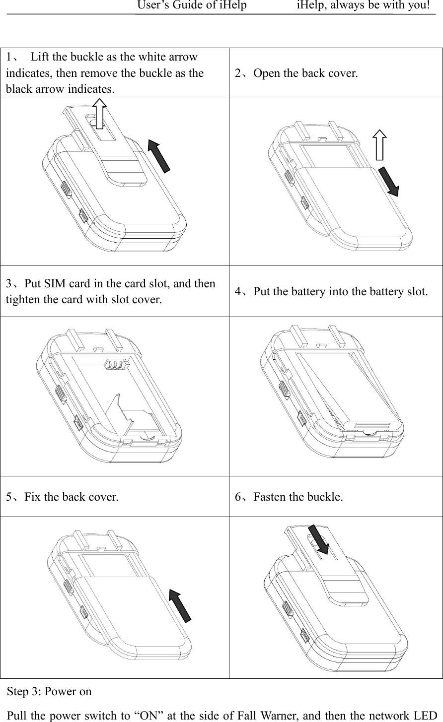 User&rsquo;s Guide of iHelp iHelp, always be with you!1、Lift the buckle as the white arrowindicates, then remove the buckle as theblack arrow indicates.2、Open the back cover.3、Put SIM card in the card slot, and thentighten the card with slot cover.4、Put the battery into the battery slot.5、Fix the back cover. 6、Fasten the buckle.Step 3: Power onPull the power switch to &ldquo;ON&rdquo; at the side of Fall Warner, and then the network LED
