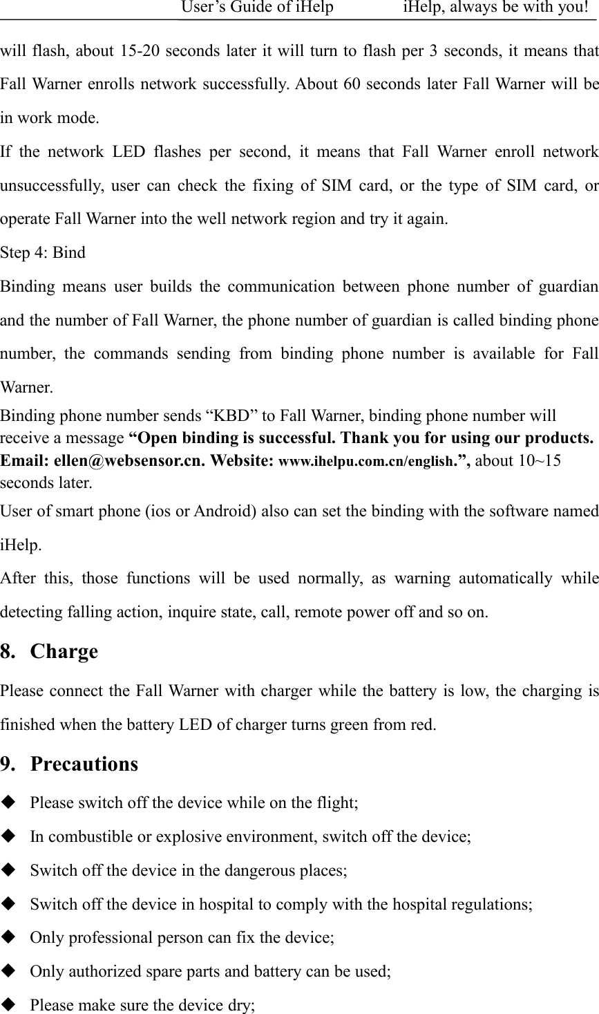 User&rsquo;s Guide of iHelp iHelp, always be with you!will flash, about 15-20 seconds later it will turn to flash per 3 seconds, it means thatFall Warner enrolls network successfully. About 60 seconds later Fall Warner will bein work mode.If the network LED flashes per second, it means that Fall Warner enroll networkunsuccessfully, user can check the fixing of SIM card, or the type of SIM card, oroperate Fall Warner into the well network region and try it again.Step 4: BindBinding means user builds the communication between phone number of guardianand the number of Fall Warner, the phone number of guardian is called binding phonenumber, the commands sending from binding phone number is available for FallWarner.Binding phone number sends &ldquo;KBD&rdquo; to Fall Warner, binding phone number willreceive a message &ldquo;Open binding is successful. Thank you for using our products.Email: ellen@websensor.cn. Website: www.ihelpu.com.cn/english.&rdquo;, about 10~15seconds later.User of smart phone (ios or Android) also can set the binding with the software namediHelp.After this, those functions will be used normally, as warning automatically whiledetecting falling action, inquire state, call, remote power off and so on.8. ChargePlease connect the Fall Warner with charger while the battery is low, the charging isfinished when the battery LED of charger turns green from red.9. PrecautionsPlease switch off the device while on the flight;In combustible or explosive environment, switch off the device;Switch off the device in the dangerous places;Switch off the device in hospital to comply with the hospital regulations;Only professional person can fix the device;Only authorized spare parts and battery can be used;Please make sure the device dry;