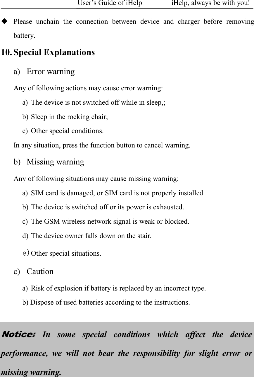 User&rsquo;s Guide of iHelp iHelp, always be with you!Please unchain the connection between device and charger before removingbattery.10. Special Explanationsa) Error warningAny of following actions may cause error warning:a) The device is not switched off while in sleep,;b) Sleep in the rocking chair;c) Other special conditions.In any situation, press the function button to cancel warning.b) Missing warningAny of following situations may cause missing warning:a) SIM card is damaged, or SIM card is not properly installed.b) The device is switched off or its power is exhausted.c) The GSM wireless network signal is weak or blocked.d) The device owner falls down on the stair.e)Other special situations.c) Cautiona) Risk of explosion if battery is replaced by an incorrect type.b) Dispose of used batteries according to the instructions.Notice:In some special conditions which affect the deviceperformance, we will not bear the responsibility for slight error ormissing warning.