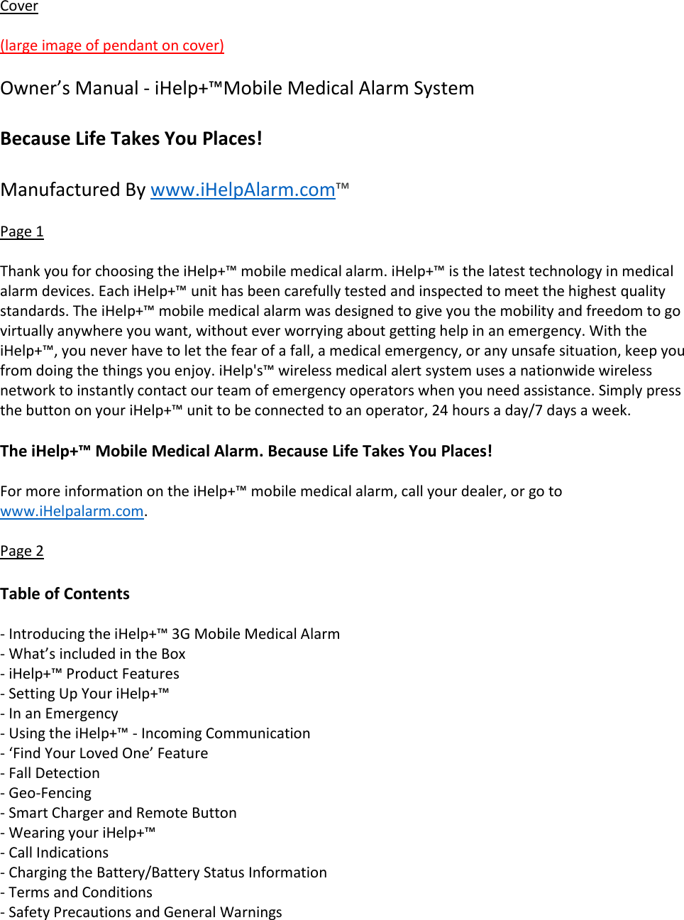 Cover  (large image of pendant on cover)  Owner&rsquo;s Manual - iHelp+&trade;Mobile Medical Alarm System  Because Life Takes You Places!  Manufactured By www.iHelpAlarm.com&trade;  Page 1  Thank you for choosing the iHelp+&trade; mobile medical alarm. iHelp+&trade; is the latest technology in medical alarm devices. Each iHelp+&trade; unit has been carefully tested and inspected to meet the highest quality standards. The iHelp+&trade; mobile medical alarm was designed to give you the mobility and freedom to go virtually anywhere you want, without ever worrying about getting help in an emergency. With the iHelp+&trade;, you never have to let the fear of a fall, a medical emergency, or any unsafe situation, keep you from doing the things you enjoy. iHelp's&trade; wireless medical alert system uses a nationwide wireless network to instantly contact our team of emergency operators when you need assistance. Simply press the button on your iHelp+&trade; unit to be connected to an operator, 24 hours a day/7 days a week.  The iHelp+&trade; Mobile Medical Alarm. Because Life Takes You Places!  For more information on the iHelp+&trade; mobile medical alarm, call your dealer, or go to www.iHelpalarm.com.  Page 2  Table of Contents  - Introducing the iHelp+&trade; 3G Mobile Medical Alarm - What&rsquo;s included in the Box - iHelp+&trade; Product Features - Setting Up Your iHelp+&trade; - In an Emergency - Using the iHelp+&trade; - Incoming Communication - &lsquo;Find Your Loved One&rsquo; Feature - Fall Detection - Geo-Fencing - Smart Charger and Remote Button - Wearing your iHelp+&trade; - Call Indications - Charging the Battery/Battery Status Information - Terms and Conditions - Safety Precautions and General Warnings  