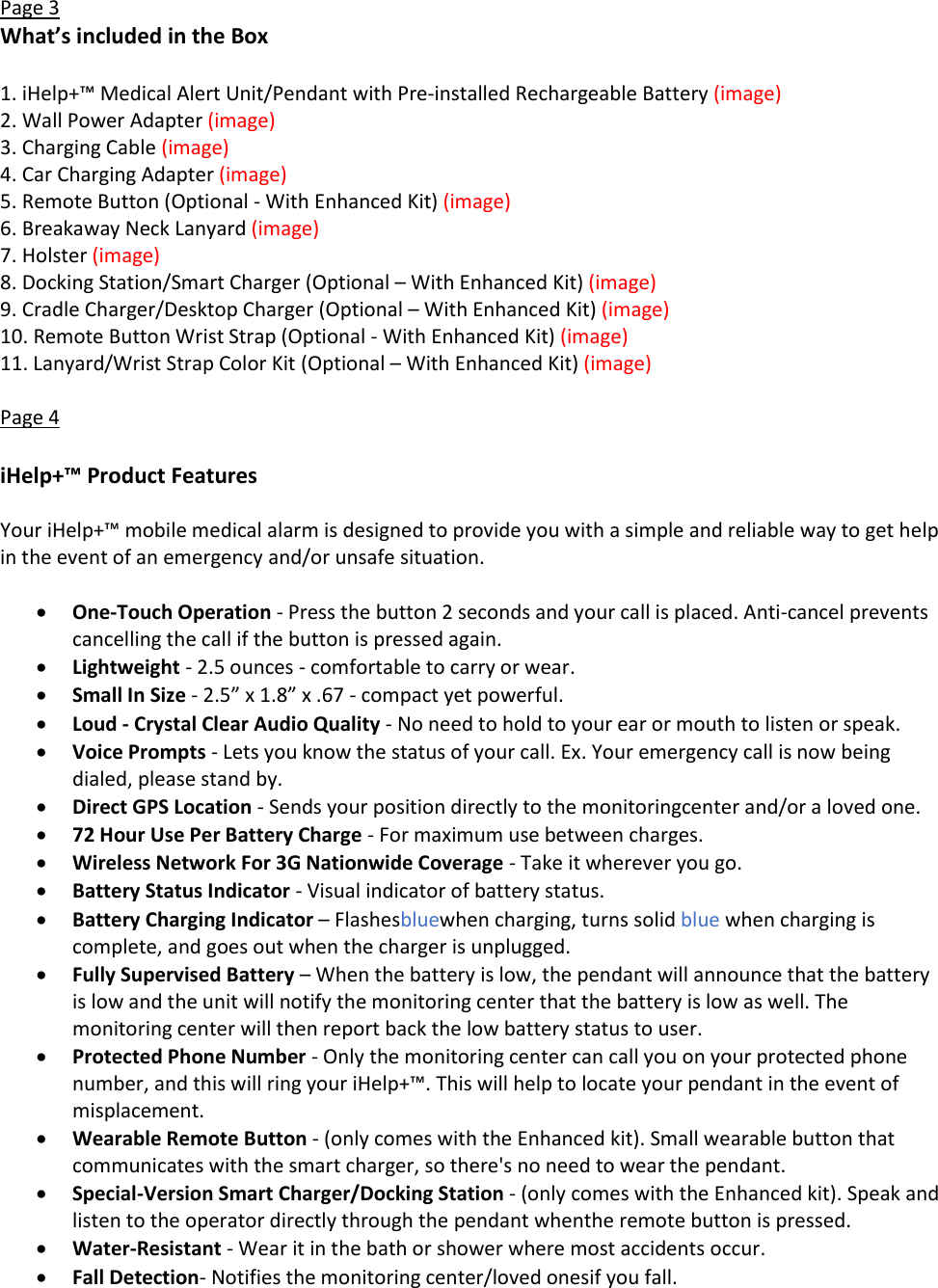 Page 3 What&rsquo;s included in the Box  1. iHelp+&trade; Medical Alert Unit/Pendant with Pre-installed Rechargeable Battery (image) 2. Wall Power Adapter (image) 3. Charging Cable (image) 4. Car Charging Adapter (image) 5. Remote Button (Optional - With Enhanced Kit) (image) 6. Breakaway Neck Lanyard (image) 7. Holster (image) 8. Docking Station/Smart Charger (Optional &ndash; With Enhanced Kit) (image) 9. Cradle Charger/Desktop Charger (Optional &ndash; With Enhanced Kit) (image) 10. Remote Button Wrist Strap (Optional - With Enhanced Kit) (image) 11. Lanyard/Wrist Strap Color Kit (Optional &ndash; With Enhanced Kit) (image)  Page 4  iHelp+&trade; Product Features  Your iHelp+&trade; mobile medical alarm is designed to provide you with a simple and reliable way to get help in the event of an emergency and/or unsafe situation.   One-Touch Operation - Press the button 2 seconds and your call is placed. Anti-cancel prevents cancelling the call if the button is pressed again.   Lightweight - 2.5 ounces - comfortable to carry or wear.  Small In Size - 2.5&rdquo; x 1.8&rdquo; x .67 - compact yet powerful.  Loud - Crystal Clear Audio Quality - No need to hold to your ear or mouth to listen or speak.  Voice Prompts - Lets you know the status of your call. Ex. Your emergency call is now being dialed, please stand by.  Direct GPS Location - Sends your position directly to the monitoringcenter and/or a loved one.  72 Hour Use Per Battery Charge - For maximum use between charges.  Wireless Network For 3G Nationwide Coverage - Take it wherever you go.  Battery Status Indicator - Visual indicator of battery status.  Battery Charging Indicator &ndash; Flashesbluewhen charging, turns solid blue when charging is complete, and goes out when the charger is unplugged.   Fully Supervised Battery &ndash; When the battery is low, the pendant will announce that the battery is low and the unit will notify the monitoring center that the battery is low as well. The monitoring center will then report back the low battery status to user.  Protected Phone Number - Only the monitoring center can call you on your protected phone number, and this will ring your iHelp+&trade;. This will help to locate your pendant in the event of misplacement.  Wearable Remote Button - (only comes with the Enhanced kit). Small wearable button that communicates with the smart charger, so there's no need to wear the pendant.  Special-Version Smart Charger/Docking Station - (only comes with the Enhanced kit). Speak and listen to the operator directly through the pendant whenthe remote button is pressed.  Water-Resistant - Wear it in the bath or shower where most accidents occur.  Fall Detection- Notifies the monitoring center/loved onesif you fall. 