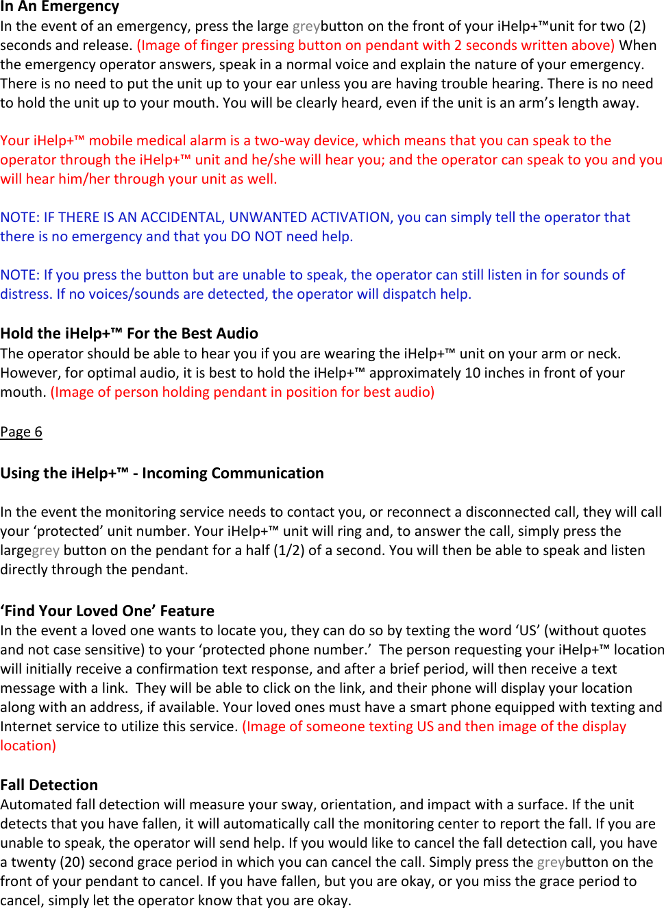 In An Emergency In the event of an emergency, press the large greybutton on the front of your iHelp+&trade;unit for two (2) seconds and release. (Image of finger pressing button on pendant with 2 seconds written above) When the emergency operator answers, speak in a normal voice and explain the nature of your emergency. There is no need to put the unit up to your ear unless you are having trouble hearing. There is no need to hold the unit up to your mouth. You will be clearly heard, even if the unit is an arm&rsquo;s length away.  Your iHelp+&trade; mobile medical alarm is a two-way device, which means that you can speak to the operator through the iHelp+&trade; unit and he/she will hear you; and the operator can speak to you and you will hear him/her through your unit as well.   NOTE: IF THERE IS AN ACCIDENTAL, UNWANTED ACTIVATION, you can simply tell the operator that there is no emergency and that you DO NOT need help.  NOTE: If you press the button but are unable to speak, the operator can still listen in for sounds of distress. If no voices/sounds are detected, the operator will dispatch help.  Hold the iHelp+&trade; For the Best Audio The operator should be able to hear you if you are wearing the iHelp+&trade; unit on your arm or neck. However, for optimal audio, it is best to hold the iHelp+&trade; approximately 10 inches in front of your mouth. (Image of person holding pendant in position for best audio)  Page 6  Using the iHelp+&trade; - Incoming Communication  In the event the monitoring service needs to contact you, or reconnect a disconnected call, they will call your &lsquo;protected&rsquo; unit number. Your iHelp+&trade; unit will ring and, to answer the call, simply press the largegrey button on the pendant for a half (1/2) of a second. You will then be able to speak and listen directly through the pendant.  &lsquo;Find Your Loved One&rsquo; Feature In the event a loved one wants to locate you, they can do so by texting the word &lsquo;US&rsquo; (without quotes and not case sensitive) to your &lsquo;protected phone number.&rsquo;  The person requesting your iHelp+&trade; location will initially receive a confirmation text response, and after a brief period, will then receive a text message with a link.  They will be able to click on the link, and their phone will display your location along with an address, if available. Your loved ones must have a smart phone equipped with texting and Internet service to utilize this service. (Image of someone texting US and then image of the display location)  Fall Detection Automated fall detection will measure your sway, orientation, and impact with a surface. If the unit detects that you have fallen, it will automatically call the monitoring center to report the fall. If you are unable to speak, the operator will send help. If you would like to cancel the fall detection call, you have a twenty (20) second grace period in which you can cancel the call. Simply press the greybutton on the front of your pendant to cancel. If you have fallen, but you are okay, or you miss the grace period to cancel, simply let the operator know that you are okay.  