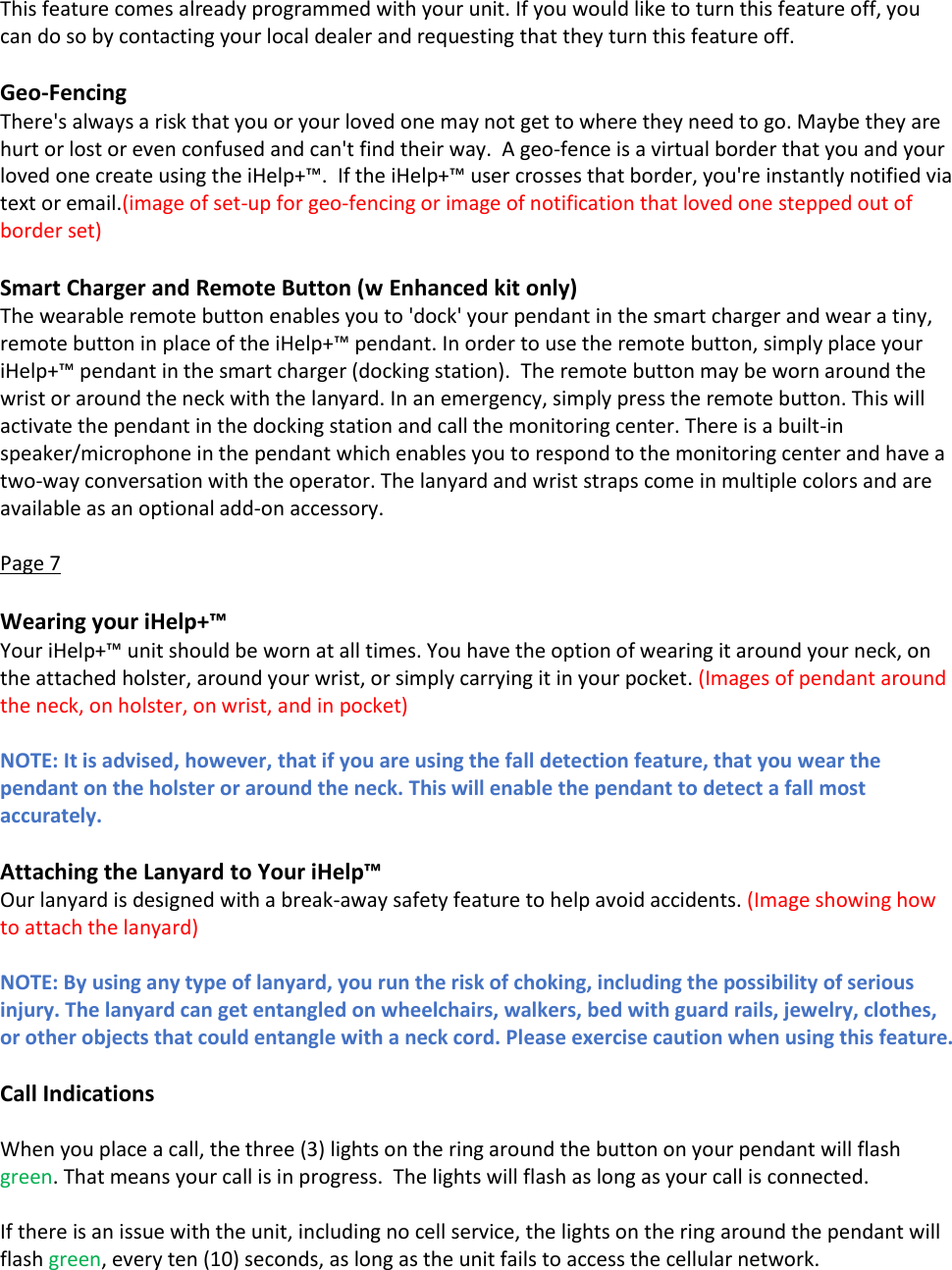  This feature comes already programmed with your unit. If you would like to turn this feature off, you can do so by contacting your local dealer and requesting that they turn this feature off.  Geo-Fencing There's always a risk that you or your loved one may not get to where they need to go. Maybe they are hurt or lost or even confused and can't find their way.  A geo-fence is a virtual border that you and your loved one create using the iHelp+&trade;.  If the iHelp+&trade; user crosses that border, you're instantly notified via text or email.(image of set-up for geo-fencing or image of notification that loved one stepped out of border set)  Smart Charger and Remote Button (w Enhanced kit only) The wearable remote button enables you to 'dock' your pendant in the smart charger and wear a tiny, remote button in place of the iHelp+&trade; pendant. In order to use the remote button, simply place your iHelp+&trade; pendant in the smart charger (docking station).  The remote button may be worn around the wrist or around the neck with the lanyard. In an emergency, simply press the remote button. This will activate the pendant in the docking station and call the monitoring center. There is a built-in speaker/microphone in the pendant which enables you to respond to the monitoring center and have a two-way conversation with the operator. The lanyard and wrist straps come in multiple colors and are available as an optional add-on accessory.  Page 7  Wearing your iHelp+&trade; Your iHelp+&trade; unit should be worn at all times. You have the option of wearing it around your neck, on the attached holster, around your wrist, or simply carrying it in your pocket. (Images of pendant around the neck, on holster, on wrist, and in pocket)  NOTE: It is advised, however, that if you are using the fall detection feature, that you wear the pendant on the holster or around the neck. This will enable the pendant to detect a fall most accurately.   Attaching the Lanyard to Your iHelp&trade; Our lanyard is designed with a break-away safety feature to help avoid accidents. (Image showing how to attach the lanyard)  NOTE: By using any type of lanyard, you run the risk of choking, including the possibility of serious injury. The lanyard can get entangled on wheelchairs, walkers, bed with guard rails, jewelry, clothes, or other objects that could entangle with a neck cord. Please exercise caution when using this feature.  Call Indications  When you place a call, the three (3) lights on the ring around the button on your pendant will flash green. That means your call is in progress.  The lights will flash as long as your call is connected.  If there is an issue with the unit, including no cell service, the lights on the ring around the pendant will flash green, every ten (10) seconds, as long as the unit fails to access the cellular network. 