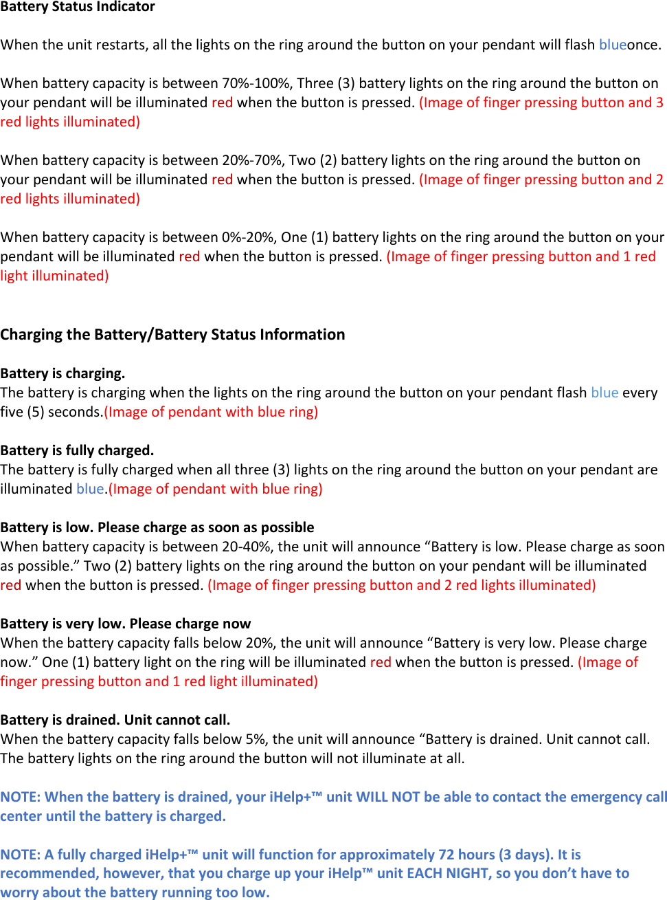  Battery Status Indicator  When the unit restarts, all the lights on the ring around the button on your pendant will flash blueonce.  When battery capacity is between 70%-100%, Three (3) battery lights on the ring around the button on your pendant will be illuminated red when the button is pressed. (Image of finger pressing button and 3 red lights illuminated)  When battery capacity is between 20%-70%, Two (2) battery lights on the ring around the button on your pendant will be illuminated red when the button is pressed. (Image of finger pressing button and 2 red lights illuminated)  When battery capacity is between 0%-20%, One (1) battery lights on the ring around the button on your pendant will be illuminated red when the button is pressed. (Image of finger pressing button and 1 red light illuminated)   Charging the Battery/Battery Status Information  Battery is charging. The battery is charging when the lights on the ring around the button on your pendant flash blue every five (5) seconds.(Image of pendant with blue ring)  Battery is fully charged. The battery is fully charged when all three (3) lights on the ring around the button on your pendant are illuminated blue.(Image of pendant with blue ring)  Battery is low. Please charge as soon as possible When battery capacity is between 20-40%, the unit will announce &ldquo;Battery is low. Please charge as soon as possible.&rdquo; Two (2) battery lights on the ring around the button on your pendant will be illuminated red when the button is pressed. (Image of finger pressing button and 2 red lights illuminated)  Battery is very low. Please charge now When the battery capacity falls below 20%, the unit will announce &ldquo;Battery is very low. Please charge now.&rdquo; One (1) battery light on the ring will be illuminated red when the button is pressed. (Image of finger pressing button and 1 red light illuminated)  Battery is drained. Unit cannot call. When the battery capacity falls below 5%, the unit will announce &ldquo;Battery is drained. Unit cannot call. The battery lights on the ring around the button will not illuminate at all.  NOTE: When the battery is drained, your iHelp+&trade; unit WILL NOT be able to contact the emergency call center until the battery is charged.    NOTE: A fully charged iHelp+&trade; unit will function for approximately 72 hours (3 days). It is recommended, however, that you charge up your iHelp&trade; unit EACH NIGHT, so you don&rsquo;t have to worry about the battery running too low. 