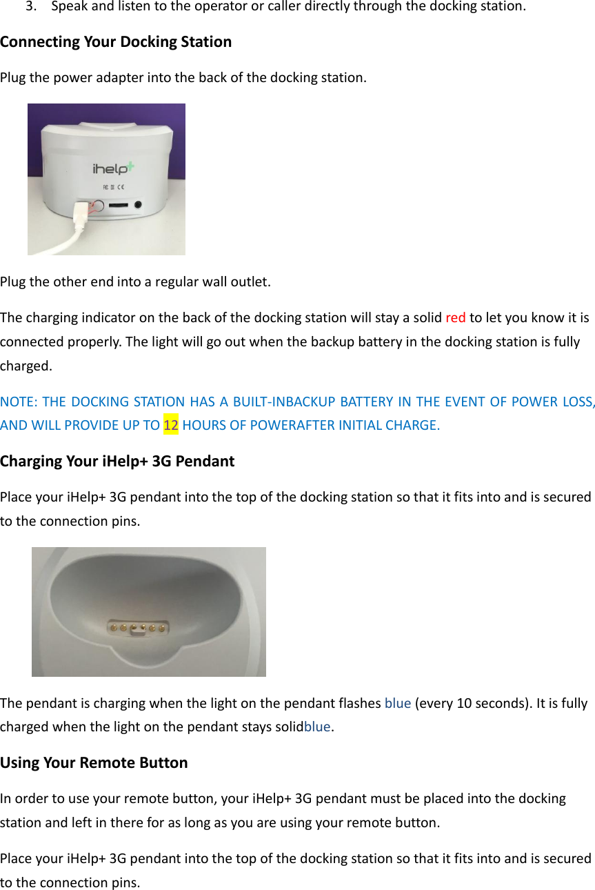 3. Speak and listen to the operator or caller directly through the docking station. Connecting Your Docking Station Plug the power adapter into the back of the docking station.    Plug the other end into a regular wall outlet.   The charging indicator on the back of the docking station will stay a solid red to let you know it is connected properly. The light will go out when the backup battery in the docking station is fully charged. NOTE: THE DOCKING STATION HAS A BUILT-INBACKUP BATTERY IN THE EVENT OF POWER LOSS, AND WILL PROVIDE UP TO 12 HOURS OF POWERAFTER INITIAL CHARGE. Charging Your iHelp+ 3G Pendant Place your iHelp+ 3G pendant into the top of the docking station so that it fits into and is secured to the connection pins.    The pendant is charging when the light on the pendant flashes blue (every 10 seconds). It is fully charged when the light on the pendant stays solidblue. Using Your Remote Button In order to use your remote button, your iHelp+ 3G pendant must be placed into the docking station and left in there for as long as you are using your remote button.   Place your iHelp+ 3G pendant into the top of the docking station so that it fits into and is secured to the connection pins.   