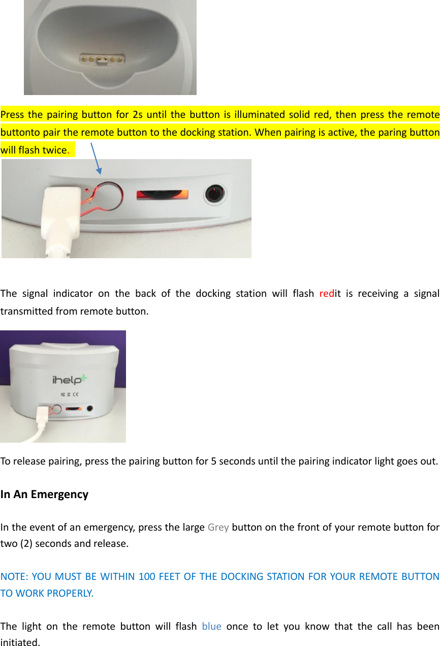  Press the pairing button  for 2s  until the button  is illuminated solid red, then press the remote buttonto pair the remote button to the docking station. When pairing is active, the paring button will flash twice.     The  signal  indicator  on  the  back  of  the  docking  station  will  flash  redit  is  receiving  a  signal transmitted from remote button.  To release pairing, press the pairing button for 5 seconds until the pairing indicator light goes out.    In An Emergency  In the event of an emergency, press the large Grey button on the front of your remote button for two (2) seconds and release.    NOTE: YOU MUST BE WITHIN 100 FEET OF THE DOCKING STATION FOR YOUR REMOTE BUTTON TO WORK PROPERLY.  The  light  on  the  remote  button  will  flash  blue  once  to  let  you  know  that  the  call  has  been initiated.   