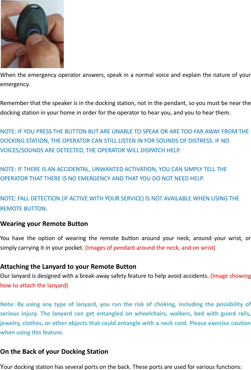  When the emergency operator answers, speak in a normal voice and explain the nature of your emergency.    Remember that the speaker is in the docking station, not in the pendant, so you must be near the docking station in your home in order for the operator to hear you, and you to hear them.    NOTE: IF YOU PRESS THE BUTTON BUT ARE UNABLE TO SPEAK OR ARE TOO FAR AWAY FROM THE DOCKING STATION, THE OPERATOR CAN STILL LISTEN IN FOR SOUNDS OF DISTRESS. IF NO VOICES/SOUNDS ARE DETECTED, THE OPERATOR WILL DISPATCH HELP.  NOTE: IF THERE IS AN ACCIDENTAL, UNWANTED ACTIVATION, YOU CAN SIMPLY TELL THE OPERATOR THAT THERE IS NO EMERGENCY AND THAT YOU DO NOT NEED HELP.  NOTE: FALL DETECTION (IF ACTIVE WITH YOUR SERVICE) IS NOT AVAILABLE WHEN USING THE REMOTE BUTTON.   Wearing your Remote Button You  have  the  option  of  wearing  the  remote  button  around  your  neck,  around  your  wrist,  or simply carrying it in your pocket. (Images of pendant around the neck, and on wrist)  Attaching the Lanyard to your Remote Button Our lanyard is designed with a break-away safety feature to help avoid accidents. (Image showing how to attach the lanyard)  Note:  By  using  any  type  of  lanyard,  you  run  the  risk  of  choking,  including  the  possibility  of serious  injury.  The  lanyard  can  get  entangled  on  wheelchairs,  walkers,  bed  with  guard  rails, jewelry, clothes, or other objects that could entangle with a neck cord. Please exercise caution when using this feature.  On the Back of your Docking Station Your docking station has several ports on the back. These ports are used for various functions: 